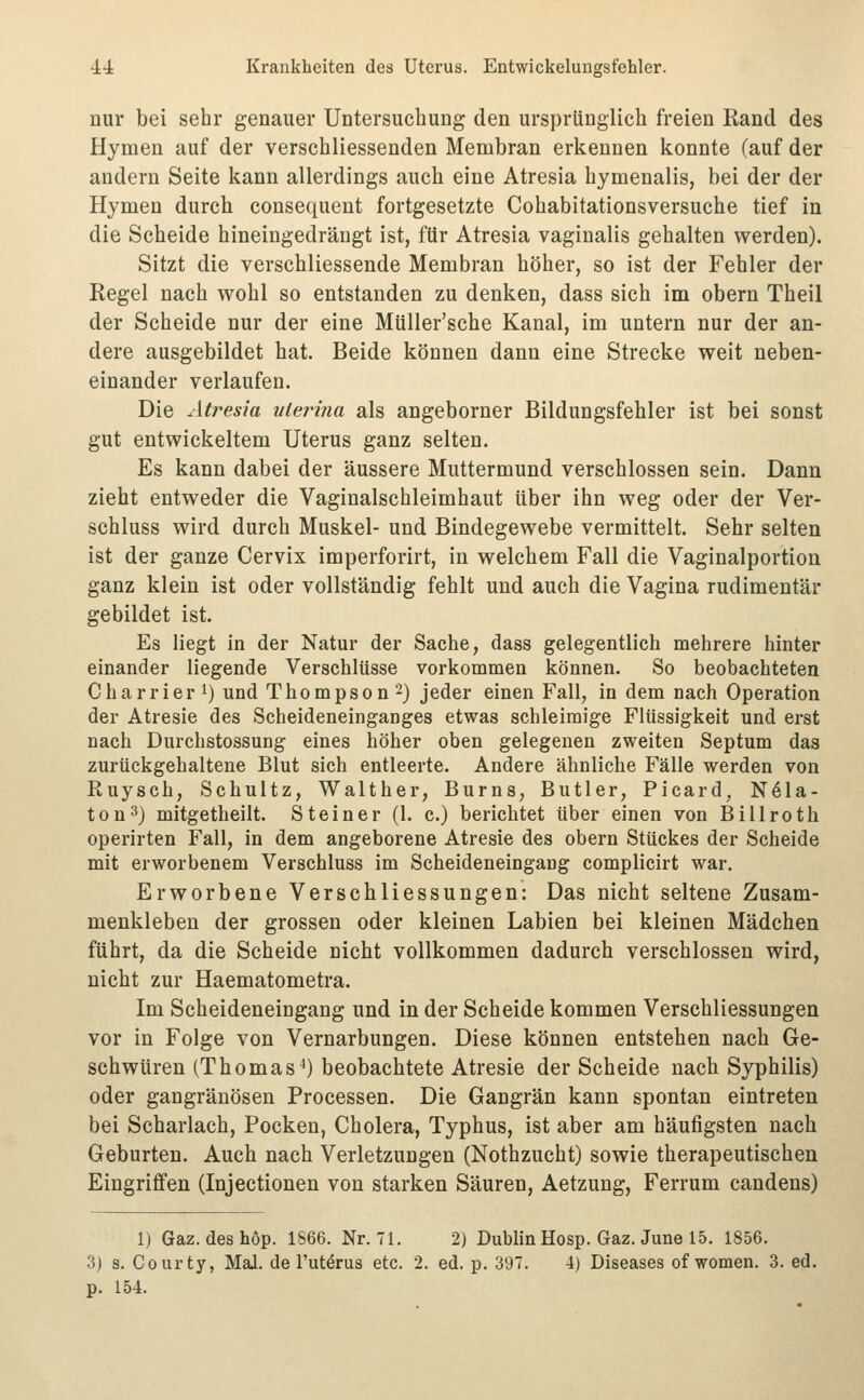 nur bei sehr genauer Untersuchung den ursprünglich freien Kand des Hymen auf der verschliessenden Membran erkennen konnte (auf der andern Seite kann allerdings auch eine Atresia hymenalis, bei der der Hymen durch consequent fortgesetzte Cohabitationsversuche tief in die Scheide hineingedrängt ist, für Atresia vaginalis gehalten werden). Sitzt die verschliessende Membran höher, so ist der Fehler der Kegel nach wohl so entstanden zu denken, dass sich im obern Tbeil der Scheide nur der eine Müller'sche Kanal, im untern nur der an- dere ausgebildet hat. Beide können dann eine Strecke weit neben- einander verlaufen. Die Atresia nierina als angeborner Bildungsfehler ist bei sonst gut entwickeltem Uterus ganz selten. Es kann dabei der äussere Muttermund verschlossen sein. Dann zieht entweder die Vaginalschleimhaut über ihn weg oder der Ver- schluss wird durch Muskel- und Bindegewebe vermittelt. Sehr selten ist der ganze Cervix imperforirt, in welchem Fall die Vaginalportion ganz klein ist oder vollständig fehlt und auch die Vagina rudimentär gebildet ist. Es liegt in der Natur der Sache, dass gelegentlich mehrere hinter einander liegende Verschlüsse vorkommen können. So beobachteten Charrier 1) und Thompson'-) jeder einen Fall, in dem nach Operation der Atresie des Scheideneinganges etwas schleimige Flüssigkeit und erst nach Durchstossung eines höher oben gelegenen zweiten Septum das zurückgehaltene Blut sich entleerte. Andere ähnliche Fälle werden von Ruysch, Schultz, Walther, Burns, Butler, Picard, N61a- ton^) mitgetheilt. Steiner (1. c.) berichtet über einen von Billroth operirten Fall, in dem angeborene Atresie des obern Stückes der Scheide mit erworbenem Verschluss im Scheideneingang complicirt war. Erworbene Verschliessungen: Das nicht seltene Zusam- menkleben der grossen oder kleinen Labien bei kleinen Mädchen führt, da die Scheide nicht vollkommen dadurch verschlossen wird, nicht zur Haematometra. Im Scheideneingang und in der Scheide kommen Verschliessungen vor in Folge von Vernarbungen. Diese können entstehen nach Ge- schwüren (Thomas^) beobachtete Atresie der Scheide nach Syphilis) oder gangränösen Processen. Die Gangrän kann spontan eintreten bei Scharlach, Pocken, Cholera, Typhus, ist aber am häufigsten nach Geburten. Auch nach Verletzungen (Nothzucht) sowie therapeutischen Eingriffen (Injectionen von starken Säuren, Aetzung, Ferrum candens) 1) Gaz. deshop. 1866. Nr. 71. 2) Dublin Hosp. Gaz. June 15. 1856. 3) s. Courty, Mal. de l'ut^rus etc. 2. ed. p. 397. 4) Diseases of women. 3. ed. p. 154.