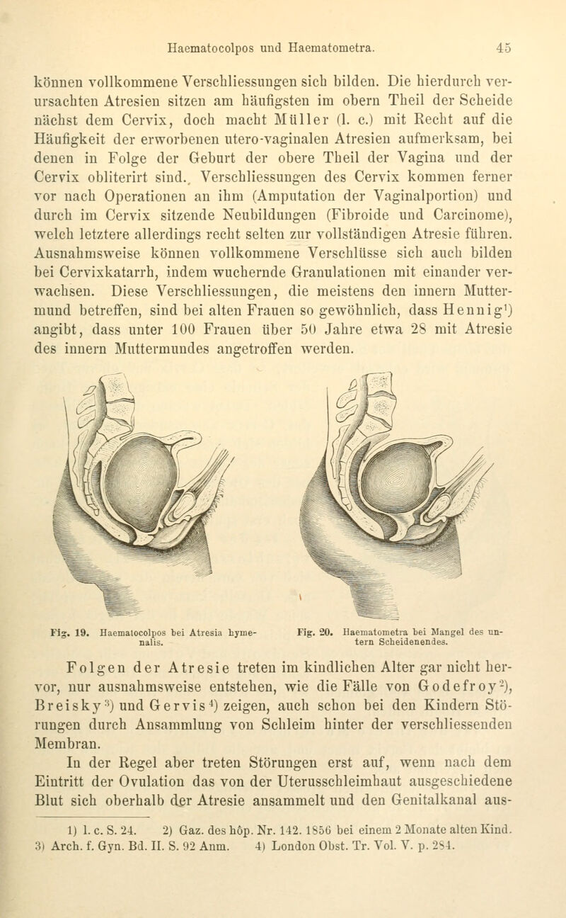 können vollkommene Verschliessungen sich bilden. Die bierduvcb ver- ursacbten Atresien sitzen am häufigsten im obern Theil der Scheide nächst dem Cervix, doch macht Müller (1. c.) mit Recht auf die Häufigkeit der erworbenen utero-vaginalen Atresien aufmerksam, bei denen in Folge der Geburt der obere Theil der Vagina und der Cervix obliterirt sind., Verschliessungen des Cervix kommen ferner vor nach Operationen an ihm (Amputation der Vaginalportion) und durch im Cervix sitzende Neubildungen (Fibroide und Carcinome), welch letztere allerdings recht selten zur vollständigen Atresie führen. Ausnahmsweise können vollkommene Verschlüsse sich auch bilden bei Cervixkatarrh, indem wuchernde Granulationen mit einander ver- wachsen. Diese Verschliessungen, die meistens den Innern Mutter- mund betreffen, sind bei alten Frauen so gewöhnlich, dass Hennig') angibt, dass unter 100 Frauen über 50 Jahre etwa 28 mit Atresie des innern Muttermundes angetroffen werden. Fig. 19. Haematocolpos bei Atresia tyme- nalis. Fig. 20. Haematometra bei Mangel des un- tern Scheidenendes. Folgen der Atresie treten im kindlichen Alter gar nicht her- vor, nur ausnahmsweise entstehen, wie die Fälle von Godefroy-), Breisky'^) und Ger vis ^) zeigen, auch schon bei den Kindern Stö- rungen durch Ansammlung von Schleim hinter der verschliessenden Membran. In der Regel aber treten Störungen erst auf, wenn nach dem Eintritt der Ovulation das von der Uterusschleimhaut ausgeschiedene Blut sich oberhalb d.er Atresie ansammelt und den Genitalkanal aus- 1) 1. c. S. 24. 2) Gaz. des höp. Nr. 142. 185ö bei einem 2 Monate alten Kind. 3) Arch. f. Gyn. Bd. II. S. 92 Anm. 4) London Obst. Tr. Vol. V. p. 284.