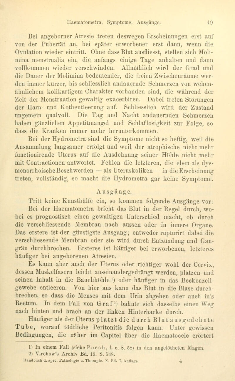 Bei angeborner Atresie treten deswegen Erscheinungen erst auf von der Pubertät an, bei später erworbener erst dann, wenn die Ovulation wieder eintritt. Ohne dass Blut ausfliesst, stellen sich Moli- mina menstrualia ein, die anfangs einige Tage anhalten und dann vollkommen wieder verschwinden. Allmählich wird der Grad und die Dauer der Molimina bedeutender, die freien Zwischenräume wer- den immer kürzer, bis schliesslich andauernde Schmerzen von wehen- ähnlichem kolikartigem Charakter vorhanden sind, die während der Zeit der Menstruation gewaltig exacerbiren. Dabei treten Störungen der Harn- und Kothentleerung auf. Schliesslich wird der Zustand ungemein qualvoll. Die Tag und Nacht andauernden Schmerzen haben gänzlichen Appetitmangel und Schlaflosigkeit zur Folge, so dass die Kranken immer mehr herunterkommen. Bei der Hydrometra sind die Symptome nicht so heftig, weil die Ansammlung langsamer erfolgt und weil der atrophische nicht mehr functionirende Uterus auf die Ausdehnung seiner Höhle nicht mehr mit Contractiouen antwortet. Fehlen die letzteren, die eben als dys- menorrhoische Beschwerden — als Uteruskoliken— in die Erscheinung treten, vollständig, so macht die Hydrometra gar keine Symptome. Ausgänge. Tritt keine Kunsthülfe ein, so kommen folgende Ausgänge vor: Bei der Haematometra bricht das Blut in der Regel durch, wo- bei es prognostisch einen gewaltigen Unterschied macht, ob durch die verschliessende Membran nach aussen oder in innere Organe. Das erstere ist der günstigste Ausgang; entweder rupturirt dabei die verschliessende Membran oder sie wird durch Entzündung und Gan- grän durchbrochen. Ersteres ist häufiger bei erworbenen, letzteres häufiger bei angeborenen Atresien. Es kann aber auch der Uterus oder richtiger wohl der Cervix, dessen Muskelfasern leicht auseinandergedrängt werden, platzen und seinen Inhalt in die Bauchhöhle') oder häufiger in das Beckenzell- gewebe entleeren. Von hier aus kann das Blut in die Blase durch- brechen, so dass die Menses mit dem Urin abgehen oder auch in's Rectum. In dem Fall von Graf-) bahnte sich dasselbe einen Weg nach hinten und brach an der linken Hinterbacke durch. Häufiger als der Uterus platzt die durch Blut ausgedehnte Tube, worauf tödtliche Peritonitis folgen kann. Unter gewissen Bedingungen, die näher im Capitel über die Haematocele erörtert 1) In einem Fall (siehe Puech, 1. c. S. 5S) in den angelötheten Magen. 2) Virchow's Archiv Bd. 19. S. 54S. Handbuch d. spec. Pathologie u. Therapie. X. Bd. 7. Auflage. i