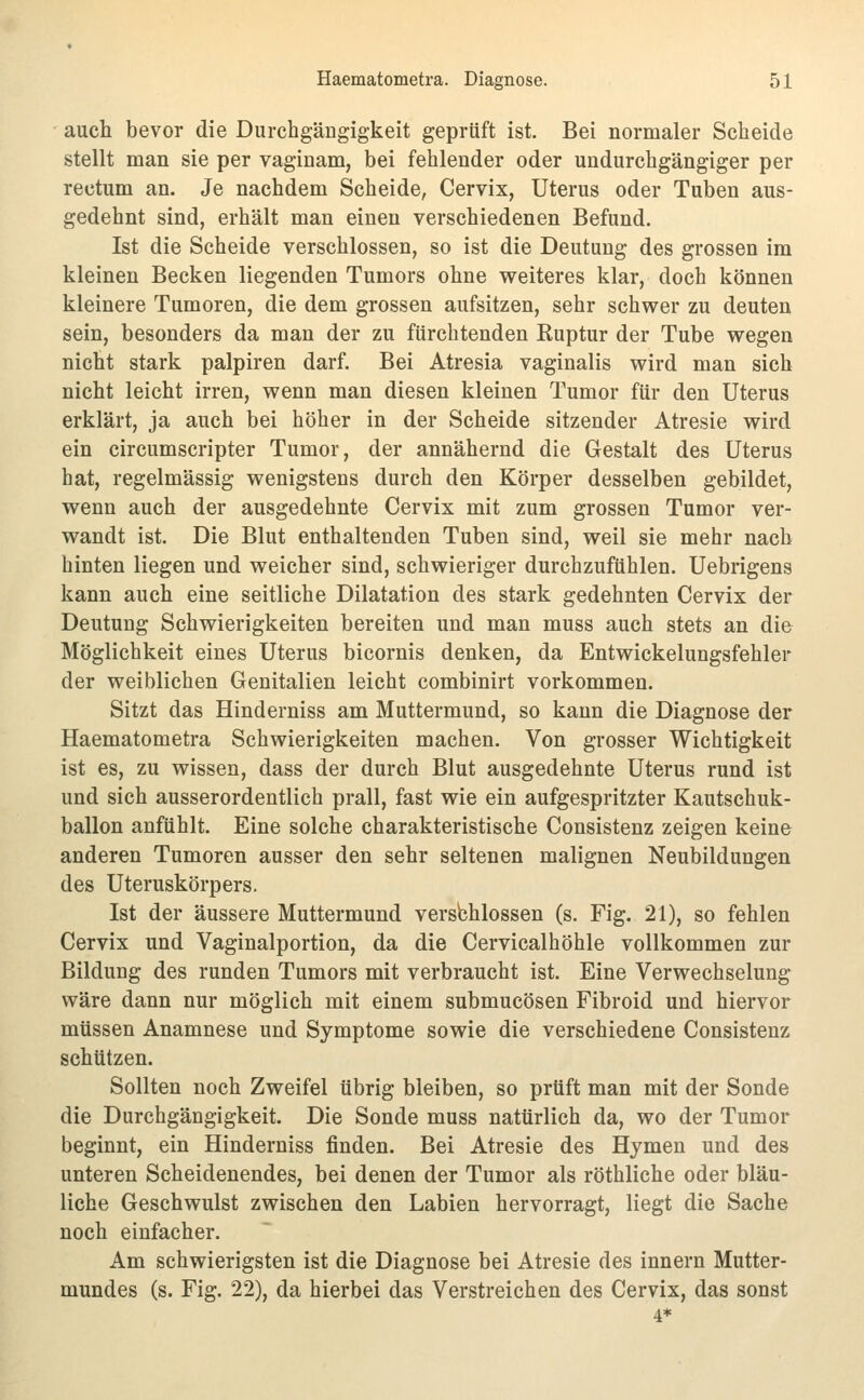 auch bevor die Durchgängigkeit geprüft ist. Bei normaler Scheide stellt man sie per vaginam, bei fehlender oder undurchgängiger per rectum an. Je nachdem Scheide, Cervix, Uterus oder Tuben aus- gedehnt sind, erhält man einen verschiedenen Befund. Ist die Scheide verschlossen, so ist die Deutung des grossen im kleinen Becken liegenden Tumors ohne weiteres klar, doch können kleinere Tumoren, die dem grossen aufsitzen, sehr schwer zu deuten sein, besonders da man der zu fürchtenden Ruptur der Tube wegen nicht stark palpiren darf. Bei Atresia vaginalis wird man sich nicht leicht irren, wenn man diesen kleinen Tumor für den Uterus erklärt, ja auch bei höher in der Scheide sitzender Atresie wird ein circumscripter Tumor, der annähernd die Gestalt des Uterus hat, regelmässig wenigstens durch den Körper desselben gebildet, wenn auch der ausgedehnte Cervix mit zum grossen Tumor ver- wandt ist. Die Blut enthaltenden Tuben sind, weil sie mehr nach hinten liegen und weicher sind, schwieriger durchzufühlen. Uebrigens kann auch eine seitliche Dilatation des stark gedehnten Cervix der Deutung Schwierigkeiten bereiten und man muss auch stets an die Möglichkeit eines Uterus bicornis denken, da Entwickelungsfehler der weiblichen Genitalien leicht combinirt vorkommen. Sitzt das Hinderniss am Muttermund, so kann die Diagnose der Haematometra Schwierigkeiten machen. Von grosser Wichtigkeit ist es, zu wissen, dass der durch Blut ausgedehnte Uterus rund ist und sich ausserordentlich prall, fast wie ein aufgespritzter Kautschuk- ballon anfühlt. Eine solche charakteristische Consistenz zeigen keine anderen Tumoren ausser den sehr seltenen malignen Neubildungen des Uteruskörpers. Ist der äussere Muttermund versbhlossen (s. Fig. 21), so fehlen Cervix und Vaginalportion, da die Cervicalhöhle vollkommen zur Bildung des runden Tumors mit verbraucht ist. Eine Verwechselung wäre dann nur möglich mit einem submucösen Fibroid und hiervor müssen Anamnese und Symptome sowie die verschiedene Consistenz schützen. Sollten noch Zweifel übrig bleiben, so prüft man mit der Sonde die Durchgängigkeit. Die Sonde muss natürlich da, wo der Tumor beginnt, ein Hinderniss finden. Bei Atresie des Hymen und des unteren Scheidenendes, bei denen der Tumor als röthliche oder bläu- liche Geschwulst zwischen den Labien hervorragt, liegt die Sache noch einfacher. Am schwierigsten ist die Diagnose bei Atresie des Innern Mutter- mundes (s. Fig. 22), da hierbei das Verstreichen des Cervix, das sonst 4*