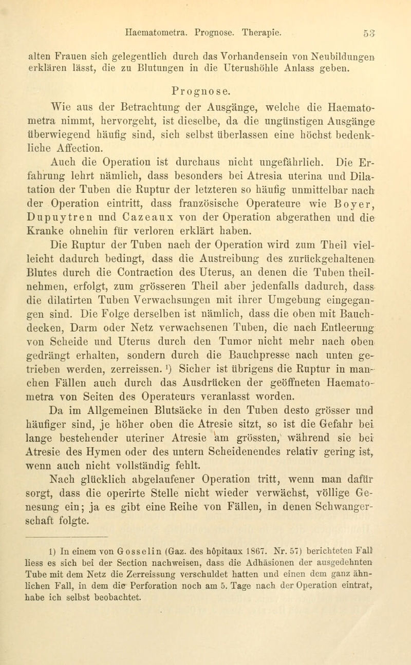 Haematometra. Prognose. Therapie. 5g alten Frauen sich gelegentlich durch das Vorhandensein von Neubildungen erklären lässt, die zu Blutungen in die Uterushöhle Anlass geben. Prognose. Wie aus der Betrachtung der Ausgänge, welche die Haemato- metra nimmt, hervorgeht, ist dieselbe, da die ungünstigen Ausgänge überwiegend häufig sind, sich selbst überlassen eine höchst bedenk- liche Affection. Auch die Operation ist durchaus nicht ungefährlich. Die Er- fahrung lehrt nämlich, dass besonders bei Atresia uterina und Dila- tation der Tuben die Ruptur der letzteren so häufig unmittelbar nach der Operation eintritt, dass französische Operateure wie Boy er, Dupuytren und Cazeaux von der Operation abgerathen und die Kranke ohnehin für verloren erklärt haben. Die Ruptur der Tuben nach der Operation wird zum Theil viel- leicht dadurch bedingt, dass die Austreibung des zurückgehaltenen Blutes durch die Contraction des Uterus, an denen die Tuben theil- nehmen, erfolgt, zum grösseren Theil aber jedenfalls dadurch, dass die dilatirten Tuben Verwachsungen mit ihrer Umgebung eingegan- gen sind. Die Folge derselben ist nämlich, dass die oben mit Bauch- decken, Darm oder Netz verwachsenen Tuben, die nach Entleerung von Scheide und Uterus durch den Tumor nicht mehr nach oben gedrängt erhalten, sondern durch die Bauchpresse nach unten ge- trieben werden, zerreissen. i) Sicher ist übrigens die Ruptur in man- chen Fällen auch durch das Ausdrücken der geöffneten Haemato- metra von Seiten des Operateurs veranlasst worden. Da im Allgemeinen Blutsäcke in den Tuben desto grösser und häufiger sind, je höher oben die Atresie sitzt, so ist die Gefahr bei lange bestehender uteriner Atresie am grössten, während sie bei Atresie des Hymen oder des untern Scheidenendes relativ gering ist, wenn auch nicht vollständig fehlt. Nach glücklich abgelaufener Operation tritt, wenn man dafür sorgt, dass die operirte Stelle nicht wieder verwächst, völlige Ge- nesung ein; ja es gibt eine Reihe von Fällen, in denen Schwanger- schaft folgte. 1) In einem von Gosselin (Gaz. des hopitaux 1867. Nr. 57) berichteten Falt liess es sich bei der Section nachweisen, dass die Adhäsionen der ausgedehnten Tube mit dem Netz die Zerreissung verschuldet hatten und einen dem ganz ähn- lichen Fall, in dem die Perforation noch am 5. Tage nach der Operation eintrat, habe ich selbst beobachtet.