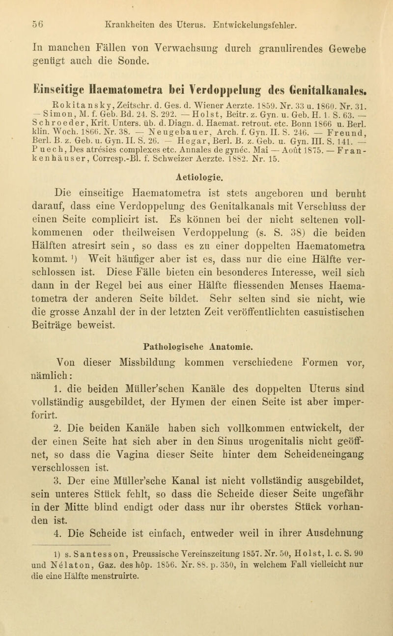 In manchen Fällen von Verwachsung durch granulirendes Gewebe genügt auch die Sonde. Kinseitigc Uaematoiuetra bei Veniopiieliiiig des Geuitalkauales. Rokitansky, Zeitsohr. d. Ges. d. Wiener Aerzte. 1859. Nr. 33 u. 1860. Nr. 31. -Simon,M.f. Geb. Bd. 24. S. 292. —Holst, Beitr. z. Gyn. u. Geb. H. 1. S. 63. — Schroeder, Krit. Unters, üb. d.Diagii. d. Haemat. retrout. etc. Bonn 1866 u. Berl. klin. Woch. 1866. Nr. 38. — Neugebauer. Arch. f. Gyn. IL S. 246. — Freund, Berl. B. z. Geb. u. Gyn. II. S. 26. - Hegar, Berl. B. z. Geb. u. Gyn. III. S. 141. — P uech, Des atresies complexes etc. Annales de gyn^c. Mai —Acut 1875. — Fran- kenhäuser, Corresp.-Bl. f. Schweizer Aerzte. 1882. Nr. 15. Aetiologie. Die einseitige Haematometra ist stets angeboren und beruht darauf, dass eine Verdoppelung des Genitalkanals mit Verschluss der einen Seite complicirt ist. Es können bei der nicht seltenen voll- kommenen oder theilweisen Verdoppelung (s. S. 38) die beiden Hälften atresirt sein, so dass es zu einer doppelten Haematometra kommt. ') Weit häufiger aber ist es, dass nur die eine Hälfte ver- schlossen ist. Diese Fälle bieten ein besonderes Interesse, weil sich dann in der Regel bei aus einer Hälfte fliessenden Menses Haema- tometra der anderen Seite bildet. Sehr selten sind sie nicht, wie die grosse Anzahl der in der letzten Zeit veröffentlichten casuistischen Beiträge beweist. Pathologische Anatomie. Von dieser Missbildung kommen verschiedene Formen vor, nämlich: 1. die beiden Müller'schen Kanäle des doppelten Uterus sind vollständig ausgebildet, der Hymen der einen Seite ist aber imper- forirt. 2. Die beiden Kanäle haben sich vollkommen entwickelt, der der einen Seite hat sich aber in den Sinus urogenitalis nicht geöff- net, so dass die Vagina dieser Seite hinter dem Scheideneingang verschlossen ist. 3. Der eine Müller'sche Kanal ist nicht vollständig ausgebildet, sein unteres Stück fehlt, so dass die Scheide dieser Seite ungefähr in der Mitte blind endigt oder dass nur ihr oberstes Stück vorhan- den ist. 4. Die Scheide ist einfach, entweder weil in ihrer Ausdehnung 1) s. Santesson, Preussische Vereinszeitung 1857. Nr. 50, Holst, 1. c. S. 90 und Nelaton, Gaz. deshop. 1856. Nr. 8S. p. 350, in welchem Fall vielleicht nur die eine Hälfte menstruirte.