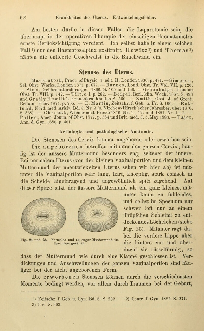 Am besten dürfte in diesen Fällen die Laparotomie sein, die überhaupt in der operativen Therapie der einseitigen Haematometra ernste Berücksichtigung verdient. Ich selbst habe in einem solchen Fall') nur den Haematosalpinx exstirpirt, Howitz^) und Thomas^) nähten die entleerte Geschwulst in die Bauchv^and ein. Stenose des Uterus. Mackintosh, Pract. of Physic. 4. ed t. II. London 1836. p. 481. —Simpson, Sei. Obst. Works. London 1871. p. 677. -- Barnes, Lond. Obst. Tr. Vol. VII, p. 120. — Sims, Gebärmutterchirurgie. 1866. S. 105 und 166. — Greenhalgh, London Obst. Tr.Vm.p. 142. —Tilt,e. 1. p. 262. - Beigel,Berl. klin. Woch. 1867. S. 493 und Graily Hewitt's Frauenkrankheiten S. 560. — Smith, Obst. J. of Great. Britain. Febr. 1874. p. 705. — E. Martin, Zeitschr. f. Geb. u. Fr. S. 106. — Eck- lund, Nord. med. Arkiv. Bd. 8. Nr. 3 (s. Virchow-Hirsch'scher Jahresber. über 1876. S. 568). — Chrobak,Wienermed. Presse 1876. Nr. 1—12. und 1881. Nr. 1—2. — P allen, Amer. Journ. of Obst. 1877. p. 364 undBrit. med. J. 5.May 1883. — Pajot, Ann. d. Gyn. 1880. p. 401. Aetiologie und pathologische Anatomie. Die Stenosen des Cervix können angeboren oder erworben sein. Die angeborenen betreffen mitunter den ganzen Cervix; häu- fig ist der äussere Muttermund besonders eng, seltener der innere. Bei normalem Uterus (von der kleinen Vaginalportion und dem kleinen Muttermund des unentwickelten Uterus sehen wir hier ab) ist mit- unter die Vaginalportion sehr lang, hart, knorplig, stark conisch in die Scheide hineinragend und ungewöhnlich spitz zugehend. Auf dieser Spitze sitzt der äussere Muttermund als ein ganz kleines, mit- unter kaum zu fühlendes, und selbst im Speculum nur schwer (oft nur an einem Tröpfchen Schleim) zu ent- deckendes Löchelchen (siehe Fig. 25). Mitunter ragt da- bei die vordere Lippe über die hintere vor und über- dacht sie rüsselförmig, so dass der Muttermund wie durch eine Klappe geschlossen ist. Ver- dickungen und Anschwellungen der ganzen Vaginalportion sind häu- figer bei der nicht angeborenen Form. Die erworbenen Stenosen können durch die verschiedensten Momente bedingt werden, vor allem durch Traumen bei der Geburt, Fig. 24 und 25« Normaler und zu enger Muttermund im Speculum gesehen. 1) Zeitschr. f. Geb. u. Gyn. Bd. 8. S. 202. 3) 1. c. S. 303. 2) Centr. f. Gyn. 1882. S. 271.