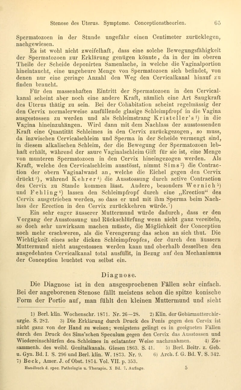 Spermatozoen in der Stunde ungefähr einen Centimeter zurücklegen, nachgewiesen. Es ist wohl nicht zweifelhaft, dass eine solche Bewegungsfähigkeit der Spermatozoen zur Erklärung genügen könnte, da in der im oberen Theile der Scheide deponirten Samenlache, in welche die Vaginalportion hineintaucht, eine ungeheure Menge von Spermatozoen sich befindet, von denen nur eine geringe Anzahl den Weg den Cervicalkanal hinauf zu finden braucht. Für den massenhaften Eintritt der Spermatozoen in den Cervical- kanal scheint aber noch eine andere Kraft, nämlich eine Art Saugkraft des Uterus thätig zu sein. Bei der Cohabitation scheint regelmässig der den Cervix normalerweise ausfüllende glasige Schleimpfropf in die Vagina ausgestossen zu werden und als Schleimstrang Kristeller's i) in die Vagina hineinzuhängen. Wird dann mit dem Nachlass der ausstossenden Kraft eine Quantität Schleimes in den Cervix zurückgezogen, so muss, da inzwischen Cervicalschleim und Sperma in der Scheide vermengt sind, in diesem alkalischen Schleim, der die Bewegung der Spermatozoen leb- haft erhält, während der saure Vaginalschleim Gift für sie ist, eine Menge von munteren Spermatozoen in den Cervix hineingezogen werden. Als Kraft, welche den Cervicalschleim ausstösst, nimmt Sims-) die Contrac- tion der obern Vaginalwand an, welche die Eichel gegen den Cervix drückt ^0, während K e h r e r ^) die Ausstossung durch active Contraction des Cervix zu Stande kommen lässt. Andere, besonders Wer nie h^) und Fehling'j) lassen den Schleimpfi-opf durch eine „Erection des Cervix ausgetrieben werden, so dass er und mit ihm Sperma beim Nach- lass der Erection in den Cervix zurückkehren würde.') Ein sehr enger äusserer Muttermund würde dadurch, dass er den Vorgang der Ausstossung und Rüclischlürfung wenn nicht ganz vereiteln, so doch sehr unwirksam machen müsste, die Möglichkeit der Conception noch mehr erschweren, als die Verengerung das schon an sich thut. Die Wichtigkeit eines sehr dicken Schleimpfropfes, der durch den äussern Muttermund nicht ausgestossen werden kann und oberhalb desselben den ausgedehnten Cervicalkanal total ausfüllt, in Bezug auf den Mechanismus der Conception leuchtet von selbst ein. Diagnose. Die Diagnose ist in den ausgesprochenen Fällen sehr einfach. Bei der angeborenen Stenose fällt meistens schon die spitze konische Form der Portio auf, man fühlt den kleinen Muttermund und sieht 1) Berl. klin. Wochenschr. 1871. Nr. 26—28. 2) Klin. der Gebärmutterchir- urgie. S. 2S2. 3) Die Erklärung durch Druck des Penis gegen den Cervix ist nicht ganz von der Hand zu weisen; wenigstens gelingt es in geeigneten Fällen durch den Druck des Sims'schen Speculum gegen den Cervix das Ausstossen und Wiedereinschlürfen des Schleimes in eclatanter Weise nachzuahmen. 4) Zu- sammenh. des weibl. Genitalkanals. Giesen 1863. S.-11. 5) Berl. Beitr. z. Geb. u. Gyn. Bd. I. S. 296 und Berl. klin. W. 1873. Nr. 9. 6) Arch. f. G. Bd. V. S. 342. 7) Beck, Amer. J.of Obst. 1874. Vol. VII. p. 353. HaudbucU d. spec. Pathologie u. Therapie. X Bd. 7. Auflage. 5