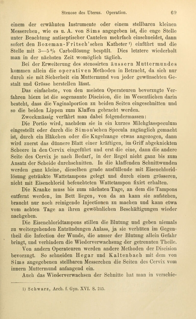 einem der erwähnten Instrumente oder einem stellbaren kleinen Messerchen, wie es u. A. von Sims angegeben ist, die enge Stelle unter Beachtung antiseptiseher Cautelen mehrfach einschneidet, dann sofort den Bozeman-Fritsch'schen Katheter') einführt und die Stelle mit 3—S^/o Carbollösung bespült. Dies letztere wiederholt man in der nächsten Zeit womöglich täglich. Bei der Erweiterung des stenosirten äussern Muttermundes kommen allein die operativen Methoden in Betracht, da sich nur durch sie mit Sicherheit ein Muttermund von jeder gewünschten Ge- stalt und Grösse herstellen lässt. Das einfachste, von den meisten Operateuren bevorzugte Ver- fahren hiezu ist die sogenannte Discision, die im Wesentlichen darin besteht, dass die Vaginalportion zu beiden Seiten eingeschnitten und so die beiden Lippen zum Klaffen gebracht werden. Zweckmässig verfährt man dabei folgendermassen: Die Portio wird, nachdem sie in ein kurzes Milchglasspeculum eingestellt oder durch die Simon'schen Specula zugänglich gemacht ist, durch ein Häkchen oder die Kugelzange etwas angezogen, dann wird zuerst das dünnere Blatt einer kräftigen, im Griff abgeknickten Scheere in den Cervix eingeführt und erst die eine, dann die andere Seite des Cervix je nach Bedarf, in der Regel nicht ganz bis zum Ansatz der Scheide durchschnitten. In die klaffenden Schnittwunden werden ganz kleine, dieselben grade ausfüllende mit Eisenchlorid- lösung getränkte Wattetampons gelegt und durch einen grösseren, nicht mit Eisenchlorid befeuchteten Wattetampon fixirt erhalten. Die Kranke muss bis zum nächsten Tage, an dem die Tampons entfernt werden, im Bett liegen, von da an kann sie aufstehen, braucht nur noch reinigende Injectionen zu machen und kann etwa vom achten Tage an ihren gewöhnlichen Beschäftigungen wieder nachgehen. Die Eisenchloridtampons stillen die Blutung und geben niemals zu weitergehenden Entzündungen Anlass, ja sie verhüten im Gegen- theil die Infection der Wunde, die ausser der Blutung allein Gefahr bringt, und verhindern die Wiederverwachsung der getrennten Theile. Von andern Operateuren werden andere Methoden der Discision bevorzugt. So schneiden He gar und Kaltenbach mit dem von Sims angegebenen stellbaren Messerchen die Seiten des Cervix vom Innern Muttermund anfangend ein. Auch das Wiederverwachsen der Schnitte hat man in verschie- 1) Schwarz, Arch. f. Gyn. XVI. S. 245.