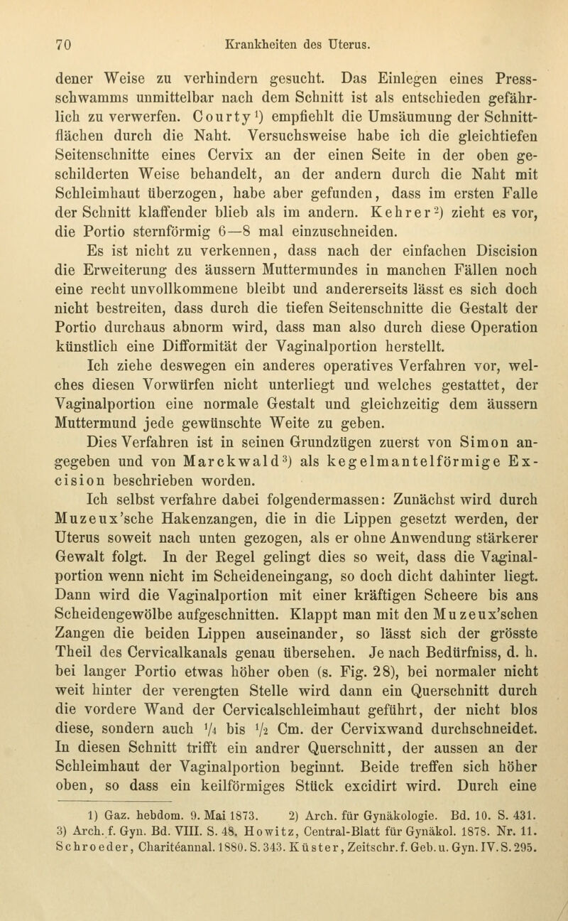 dener Weise zu verhindern gesucht. Das Einlegen eines Press- schwamms unmittelbar nach dem Schnitt ist als entschieden gefähr- lich zu verwerfen. C o u r t y ^ empfiehlt die Umsäumung der Schnitt- flächen durch die Naht. Versuchsweise habe ich die gleichtiefen Seitenschnitte eines Cervix an der einen Seite in der oben ge- schilderten Weise behandelt, an der andern durch die Naht mit Schleimhaut überzogen, habe aber gefunden, dass im ersten Falle der Schnitt klaffender blieb als im andern. Kehr er 2) zieht es vor, die Portio sternförmig 6—8 mal einzuschneiden. Es ist nicht zu verkennen, dass nach der einfachen Discision die Erweiterung des äussern Muttermundes in manchen Fällen noch eine recht unvollkommene bleibt und andererseits lässt es sich doch nicht bestreiten, dass durch die tiefen Seitenschnitte die Gestalt der Portio durchaus abnorm wird, dass man also durch diese Operation künstlich eine Difformität der Vaginalportion herstellt. Ich ziehe deswegen ein anderes operatives Verfahren vor, wel- ches diesen Vorwürfen nicht unterliegt und welches gestattet, der Vaginalportion eine normale Gestalt und gleichzeitig dem äussern Muttermund jede gewünschte Weite zu geben. Dies Verfahren ist in seinen Grundzügen zuerst von Simon an- gegeben und von Marckwald^) als kegelmantelförmige Ex- cision beschrieben worden. Ich selbst verfahre dabei folgendermassen: Zunächst wird durch Muzeux'sche Hakenzangen, die in die Lippen gesetzt werden, der Uterus soweit nach unten gezogen, als er ohne Anwendung stärkerer Gewalt folgt. In der Regel gelingt dies so weit, dass die Vaginal- portion wenn nicht im Scheideneingang, so doch dicht dahinter liegt. Dann wird die Vaginalportion mit einer kräftigen Scheere bis ans Scheidengewölbe aufgeschnitten. Klappt man mit den Muzeux'schen Zangen die beiden Lippen auseinander, so lässt sich der grösste Theil des Cervicalkanals genau übersehen. Je nach Bedürfniss, d. h. bei langer Portio etwas höher oben (s. Fig. 28), bei normaler nicht weit hinter der verengten Stelle wird dann ein Querschnitt durch die vordere Wand der Cervicalschleimhaut geführt, der nicht blos diese, sondern auch V^ bis V2 Cm. der Cervixwand durchschneidet. In diesen Schnitt trifft ein andrer Querschnitt, der aussen an der Schleimhaut der Vaginalportion beginnt. Beide treffen sich höher oben, so dass ein keilförmiges Stück excidirt wird. Durch eine 1) Gaz. hebdom. 9. Mai 1873. 2) Arch. für Gynäkologie. Bd. 10. S. 431. 3) Arch. f. Gyn. Bd. VIII. S. 48. Howitz, Gentral-Blatt für Gynäkol. 1878. Nr. 11. Schroeder, Chariteannal. 1880. S. 343. Küster, Zeitschr.f. Geb.u. Gyn. IV.S.295.