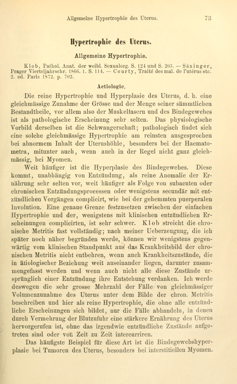 Hypertrophie des Uterus. Allgemeine Hypertrophie. Klob, Pathol. Anat. der weibl. Sexualorg. S. 124 und S. 203. — Säxinger, Prager Vierteljabrschr. 1S66. 1. S. 114. — Courty, Traitö des mal. de l'uterus etc. 2. ed. Paris 1S72. p. 7(i2. Aetiologie. Die reine Hypertrophie und Hyperplasie des Uterus, d. h. eine gleichmässige Zunahme der Grösse und der Menge seiner sämmtlichen Bestandtheile, vor allem also der Muskelfasern und des Bindegewebes ist als pathologische Erscheinung sehr selten. Das physiologische Vorbild derselben ist die Schwangerschaft; pathologisch findet sich eine solche gleichmässige Hypertrophie am reinsten ausgesprochen bei abnormem Inhalt der Uterushöhle, besonders bei der Haemato- metra, mitunter auch, wenn auch in der Regel nicht ganz gleich- massig, bei Myomen. Weit häufiger ist die Hyperplasie des Bindegewebes. Diese kommt, unabhängig von Entzündung, als reine Anomalie der Er- nährung sehr selten vor, weit häufiger als Folge von subacuten oder chronischen Entzündungsprocessen oder wenigstens secundär mit ent- zündlichen Vorgängen complicirt, wie bei der gehemmten puerperalen Involution. Eine genaue Grenze festzusetzen zwischen der einfachen Hypertrophie und der, wenigstens mit klinischen entzündlichen Er- scheinungen complicirten, ist sehr schwer. Klob streicht die chro- nische Metritis fast vollständig; nach meiner Ueberzeugung, die ich später noch näher begründen werde, können wir wenigstens gegen- wärtig vom klinischen Standpunkt aus* das Krankheitsbild der chro- nischen Metritis nicht entbehren, wenn auch Krankheitszustände, die in ätiologischer Beziehung weit auseinander liegen, darunter zusam- mengefasst werden und wenn auch nicht alle diese Zustände ur- sprünglich einer Entzündung ihre Entstehung verdanken. Ich werde deswegen die sehr grosse Mehrzahl der Fälle von gleichmässiger Volumenzunahme des Uterus unter dem Bilde der chron. Metritis^ beschreiben und hier als reine Hypertrophie, die ohne alle entzünd- liche Erscheinungen sich bildet, nur die Fälle abhandeln, in denen durch Vermehrung der Blutzufuhr eine stärkere Ernährung des Uterus hervorgerufen ist, ohne das irgendwie entzündliche Zustände aufge- treten sind oder von Zeit zu Zeit intercurriren. Das häufigste Beispiel für diese Art ist die Bindegewebshyper- plasie bei Tumoren des Uterus, besonders bei interstitiellen Myomen.