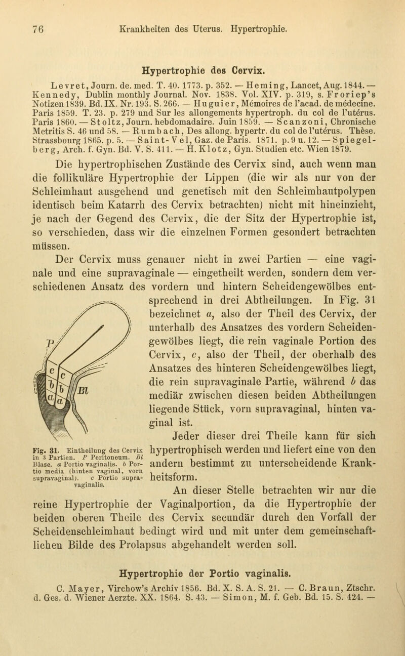 Hypertrophie des Cervix. Levret, Journ. de. med. T. 40. 1773. p. 352. — Heming, Lancet, Aug. 1844.— Kennedy, Dublin monthly Journal. Nov. 1838. Vol. XIV. p. 319, s. Froriep's Notizen 1839. Bd. IX. Nr. 193. S. 266. — Huguier, Memoires de l'acad. demMecine. Paris 1859. T. 23. p. 279 und Sur les allongements hypertroph, du col de l'ut^rus. Paris 1860. — St oltz, Journ. hebdomadaire. Juinl859. — Scanzoni, Chronische Metritis S. 46 und 58. — R u m b a c h, Des allong. hypertr. du col de l'uterus. Thfese. Strassbourg 1865. p. 5. — Saint- V el, Gaz. de Paris. 1871. p.9 u. 12. — bpiegel- berg, Arch. f. Gyn. Bd. V. S. 411. — H. Klotz, Gyn. Studien etc. Wien 1879. Die hypertrophischen Zustände des Cervix sind, auch wenn man die follikuläre Hypertrophie der Lippen (die wir als nur von der Schleimhaut ausgehend und genetisch mit den Schleimhautpolypen identisch beim Katarrh des Cervix betrachten) nicht mit hineinzieht, je nach der Gegend des Cervix, die der Sitz der Hypertrophie ist, so verschieden, dass wir die einzelnen Formen gesondert betrachten müssen. Der Cervix muss genauer nicht in zwei Partien — eine vagi- nale und eine supravaginale — eingetheilt werden, sondern dem ver- schiedenen Ansatz des vordem und hintern Scheidengewölbes ent- sprechend in drei Abtheilungen. In Fig. 31 bezeichnet a, also der Theil des Cervix, der unterhalb des Ansatzes des vordem Scheiden- gewölbes liegt, die rein vaginale Portion des Cervix, c, also der Theil, der oberhalb des Ansatzes des hinteren Scheidengewölbes liegt, die rein supravaginale Partie, während b das mediär zwischen diesen beiden Abtheilungen liegende Stück, vom supravaginal, hinten va- ginal ist. Jeder dieser drei Theile kann für sich Fig. 81. Eintheiiung des Cervix hypcrtrophisch wcrdcu uud liefert eine von den in :{ Partien. P Peritoneum. Bl ■, ,• , . i-titt-i Blase, o Portio vaginalis, b Per- audem bcstimmt ZU Unterscheidende Krank- tio media (hinten vaginal, vorn -i .. /. supravaginal). c Portio supra- hCltStOrm. '^''^*°''*^' An dieser Stelle betrachten wir nur die reine Hypertrophie der Vaginalportion, da die Hypertrophie der beiden oberen Theile des Cervix secundär durch den Vorfall der Scheidenschleimhaut bedingt wird und mit unter dem gemeinschaft- lichen Bilde des Prolapsus abgehandelt werden soll. Hypertrophie der Portio vaginalis. C. Mayer, Virchow's Archiv 1856. Bd. X. S. A. S. 21. — C. Braun, Ztschr. d. Ges. d. Wiener Aerzte. XX. 1864. S. 43. — Simon, M. f. Geb. Bd. 15. S. 424. —