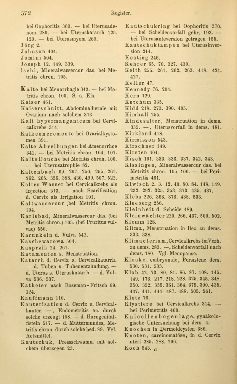 bei Oophoritis 369. — bei Uterusade- nom 280. — bei Uteruskatarrh 125. 129. — bei Uterusmyom 269. Jörg 2. Johnson 404. Jomini 504. Joseph 12. 149. 339. Ischl, Mineralwassercur das. bei Me- tritis chron. 105. Kälte bei Menorrhagie 343. — bei Me- tritis chron. 100. S. a. Eis. Kaiser 461. Kaiserschnitt, Abdominalhernie mit Ovarium nach solchem 373. Kali hypermanganicum bei Cervi- calkrebs 314. Kalkconcremente bei Ovarialkysto- men 391. Kalte Abreibungen bei Amenorrhoe 341. — bei Metritis chron. 104. 107. KalteDouchebei Metritis chron. 100. — bei Uterusatrophie 82. Kaltenbach 69. 207. 25Ü. 255. 261. 262. 265. 356. 388. 430. 499. 507. 522. Kaltes Wasser bei Cervicalkrebs als Injection 313. — nach Scarification d. Cervix als Irrigation 101. Kaltwassercur Lbei Metritis chron. 104. Karlsbad, Mineralwassercur das. (bei Metritis chron.) 105. (bei Pruritus vul- vae) 550. Karunkeln d. Vulva 542. Kaschewarowa 504. Kasprzik 24. 261. Katamenien s. Menstruation. Katarrh d. Cervix s. Cervicalkatarrh. — d. Tuben s. Tubenentzündung. — d. Uterus s. Uteruskatarrh. — d. Vul- va 536. 537. Katheter nach Bozeman-Fritsch 69. 124. Kauffmann 110. Kauterisation d. Cervix s. Cervical- kauter. —, Endometritis ac. durch solche erzeugt 108. — d. Harngenital- listeln 517. — d. Muttermundes, Me- tritis chron. durch solche bed. 89. Vgl. Aetzmittel. Kautschuk, Pressschwamm mit sol- chem überzogen 23. Kautschukring bei Oophoritis 370. — bei Scheiden Vorfall gebr. 193. — bei Uterusanteversion getragen 155. Kautschuktampon bei Uterusinver- sion 214. Keating 246. Kehrer 65. 70. 327. 430. Keith 255. 261. 262. 263. 418. 421. 427. Keller 47. Kennedy 76. 204. Kern 129. Ketchum 335. Kidd 218. 273. 390. 405. Kimball 255. Kindesalter, Menstruation in dems. 335. —, Uterusvorfall in dems. 181. Kirkland 418, Kirmisson 543. Kirschner 149. Kirsten 404. Kisch 101. 333. 336. 337. 342. 343. Kissingen, Mineralwassercur das. bei Metritis chron. 105. 106. — bei Peri- metritis 461. Kiwisch 2. 3. 12. 40. 80. 84. 148. 149. 232. 292. 325. 353. 373. 435. 437. Klebs 226. 363. 376. 438. 533. Kleeberg 256. Kleinheit d. Scheide 489. Klein Wächter 220. 266. 437. 500. 502. Klemm 128. Klima, Menstruation in Bez. zu dems. 333. 338. Klimacterium,Cervicalkrebs imVerh. zu dems. 283. —, Scheidenvorfall nach dems. 180. Vgl. Menopause. Kloake, embryonale, Persistenz ders. 530. 531. 533. Klob 42. 73. 80. 81. 86. 87. 108. 145. 149. 176. 217. 218. 228. 325. 345. 348. 350. 352. 355. 361. 364. 375. 390. 435. 437. 441. 444. 487. 488. 505. 541. Klotz 76. Klystiere bei Cervicalkrebs 314. — bei Perimetritis 460. Knieellenbogenlage, gynäkolo- gische Untersuchung bei ders. 4. Knochen in Dermoidcysten 386. Knoten, carcinomatöse, in d. Cervix uteri 285. 288. 296. Koch 543. ,..