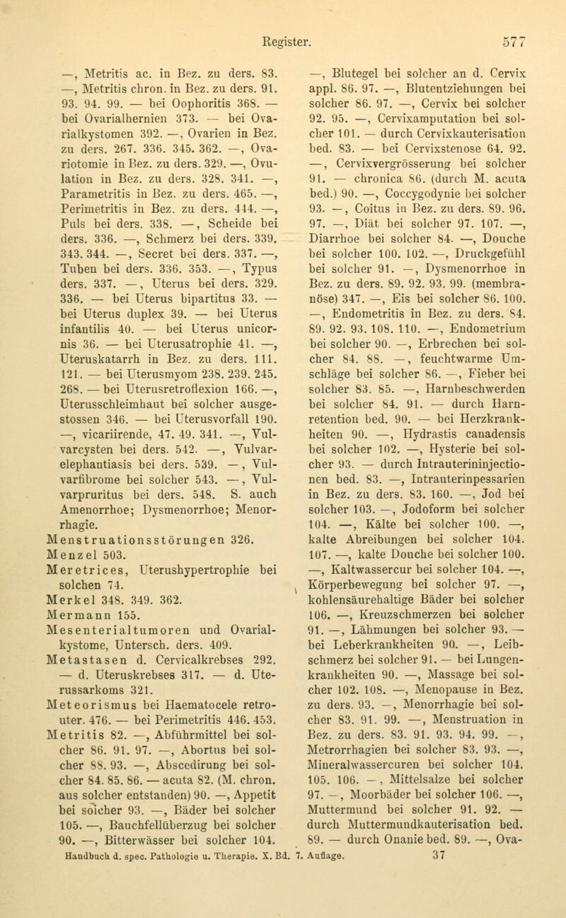 —, Metritis ac. in Bez. zu ders. 83. —, Metritis chron. in Bez. zu ders. 91. 93. 94. 99. — bei Oophoritis 368. — bei Ovarialhernien 373. — bei Ova- rialkystomen 392. —, Ovarien in Bez. zu ders. 267. 336. 345. 362. —, Ova- riotomie in Bez. zu ders. 329. —, Ovu- lation in Bez. zu ders. 328. 341. —, Parametritis iu Bez. zu ders. 465. —, Perimetritis in Bez. zu ders. 444. —, Puls bei ders. 338. —, Scheide bei ders. 336. —, Schmerz bei ders. 339. 343. 344. —, Secret bei ders. 337. —, Tuben bei ders. 336. 353. —, Typus ders. 337. —, Uterus bei ders. 329. 336. — bei Uterus bipartitus 33. — bei Uterus duplex 39. — bei Uterus infantilis 40. — bei Uterus unicor- nis 36. — bei Uterusatrophie 41. —, Uteruskatarrh in Bez. zu ders. 111. 121. — bei Uterusmyom 238. 239. 245. 268.—bei Uterusretrofiexion 166.—, üterusschleimhaut bei solcher ausge- stossen 346. — bei üterusvorfall 190. —, vicariirende, 47. 49. 341. —, Vul- vareysten bei ders. 542. —, Vulvar- elephantiasis bei ders. 539. —, Vul- varfibrome bei solcher 543. —, Vul- varpruritus bei ders. 548. S. auch Amenorrhoe; Dysmenorrhoe; Menor- rhagie. Menstruationsstörungen 326. Menzel 503. Meretrices, Uterushypertrophie bei solchen 74. Merkel 348. 349. 362. Mermann 155. Mesenterialtumoren und Ovarial- kystome, Untersch. ders. 409. Metastasen d. Cervicalkrebses 292. — d. Uteruskrebses 317. — d. Ute- russarkoms 321. Meteorismus bei Haematocele retro- uter. 476. — bei Perimetritis 446. 453. Metritis 82. —, Abführmittel bei sol- cher 86. 91. 97. —, Abortus bei sol- cher 88. 93. —, Abscedirung bei sol- cher 84. 85. 86. — acuta 82. (M. chron. aus solcher entstanden) 90. —, Appetit bei solcher 93. —, Bäder bei solcher 105. —, Bauchfellüberzug bei solcher 90. —, Bitterwässer bei solcher 104. Handbuch d. spec. Pathologie u. Therapie. X. Bd. —, Blutegel bei solcher an d. Cervix appl. 86. 97. —, Blutentziehungen bei solcher 86. 97. —, Cervix bei solcher 92. 95. —, Cervixamputation bei sol- cher 101. — durch Cervixkauterisation bed. 83. — bei Cervixstenose 64. 92. —, Cervixvergrösserung bei solcher 91. — chronica 86. (durch M. acuta bed.) 90. —, Coccygodynie bei solcher 93. -, Coitus in Bez. zu ders. 89. 96. 97. —, Diät bei solcher 97. 107. —, Diarrhoe bei solcher 84. —, Douche bei solcher 100. 102. —, Druckgefühl bei solcher 91. —, Dysmenorrhoe in Bez. zu ders. 89. 92. 93. 99. (membra- nöse) 347. —, Eis bei solcher 86. 100. —, Endometritis in Bez. zu ders. 84. 89. 92. 93. 108. 110. —, Endometrium bei solcher 90. —, Erbrechen bei sol- cher 84. 88. —, feuchtwarme Um- schläge bei solcher 86. —, Fieber bei solcher 83. 85. —, Harnbeschwerden bei solcher 84. 91. — durch Harn- retention bed. 90. — bei Herzkrank- heiten 90. —, Hydrastis canadensis bei solcher 102. —, Hysterie bei sol- cher 93. — durch Intrauterininjectio- nen bed. 83. —, Intrauterinpessarien in Bez. zu ders. 83. 160. —, Jod bei solcher 103. —, Jodoform bei solcher 104. —, Kälte bei solcher 100. —, kalte Abreibungen bei solcher 104. 107. —, kalte Douche bei solcher 100. —, Kaltwassercur bei solcher 104. —, Körperbewegung bei solcher 97. —, kohlensäurehaltige Bäder bei solcher 106. —, Kreuzschmerzen bei solcher 91. —, Lähmungen bei solcher 93. — bei Leberkrankheiten 90. —, Leib- schmerz bei solcher 91. — bei Lungen- kraukheiten 90. —, Massage bei sol- cher 102. 108. —, Menopause in Bez. zu ders. 93. —, Menorrhagie bei sol- cher 83. 91. 99. —, Menstruation in Bez. zu ders. 83. 91. 93. 94. 99. —, Metrorrhagien bei solcher 83. 93. —, Mineralwassercuren bei solcher 104. 105. 106. — , Mittelsalze bei solcher 97. —, Moorbäder bei solcher 106. —, Muttermund bei solcher 91. 92. — durch Muttermundkauterisation bed. 89. — durch Onanie bed. 89. ~, Ova- 7. .\uflage. 37