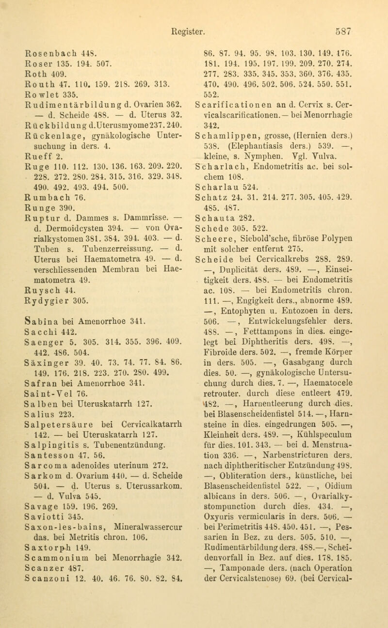 Rosenbach 448. Roser 135. 194. 507. Roth 409. Routh 47. 110. 159. 218. 269. 313. Rowlet 335. Rudimentärbildung d. Ovarien 362. — d. Scheide 488. — d. Uterus 32. Rückbildüng d.üterusmyome237.240. Rückenlage, gynäkologische Unter- suchung in ders. 4. Rueff 2. Rüge HO. 112. 130. 136. 163. 209. 220. 228. 272. 280. 284. 315. 316. 329. 348. 490. 492. 493. 494. 500. R umbach 76. Runge 390. Ruptur d. Dammes s. Dammrisse. — d. Dermoidcysten 394. — von Ova- rialkystomen 381. 384. 394. 403. — d. Tuben s. Tubenzerreissung. — d. Uterus bei Haematometra 49. — d. verschliessenden Membrau bei Hae- matometra 49. Ruysch 44. Rydygier 305. Sa bin a bei Amenorrhoe 341. Sacchi 442. Saenger 5. 305. 314. 355. 396. 409. 442. 486. 504. Säxinger 39. 40. 73. 74. 77. 84. 86. 149. 176. 218. 223. 270. 280. 499. Safran bei Amenorrhoe 341. Saint-Vel 76. Salben bei Uteruskatarrh 127. Salius 223. Salpetersäure bei Cervicalkatarrh 142. — bei Uteruskatarrh 127. Salpingitis s. Tubenentzündung. Santesson 47. 56. Sarcoma adenoides uterinum 272. Sarkom d. Ovarium 440. — d. Scheide 504. — d. Uterus s. Uterussarkom. — d. Vulva 545. Savage 159. 196. 269. Saviotti 345. Saxon-les-bains, Mineralwassercur das. bei Metritis chron. 106. Saxtorph 149. Scammonium bei Menorrhagie 342. Scanzer 487. Scanzoni 12. 40, 46. 76. 80. 82. 84. 86. 87. 94. 95. 98. 103. 130. 149. 176. 181. 194. 195. 197. 199. 209. 270. 274. 277. 283. 335. 345. 353. 360. 376. 435. 470. 490. 496. 502. 506. 524. 550. 551. 552. Scarificationen an d. Cervix s. Cer- vicalscariiicationen.— bei Menorrhagie 342. Schamlippen, grosse, (Flernien ders.) 538. (Elephantiasis ders.) 539. —, kleine, s. Nymphen. Vgl. Vulva. Scharlach, Endometritis ac. bei sol- chem 108. Scharlau 524. Schatz 24. 31. 214. 277. 305. 405. 429. 485. 487. Schauta 282. Schede 305. 522. Scheere, Siebold'sche, fibröse Polypen mit solcher entfernt 275. Scheide bei Cervicalkrebs 288. 289. —, Duplicität ders. 489. —, Einsei- tigkeit ders. 488. — bei Endometritis ac. 108. — bei Endometritis chron 111. —, Engigkeit ders., abnorme 489 —, Entophyten u. Eutozoen in ders 506. —, Entwickelungsfehler ders 488. —, Fetttampons in dies, einge legt bei Diphtheritis ders. 498. — Fibroide ders. 502. —, fremde Körper in ders. 505. —, Gasabgang durch dies. 50. —, gynäkologische Untersu- chung durch dies. 7.—, Haematocele retrouter. durch diese entleert 479. 482. —, Harnentleerung durch dies, bei Blasenscheidenfistel 514. —, Harn- steine in dies, eingedrungen 505. —, Kleinheit ders. 489. —, Kühlspeculum für dies. 101. 343. — bei d. Menstrua- tion 336. —, Narbenstricturen ders. nach diphtheritischer Entzündung 498. —, Obliteration ders., künstliche, bei Blasenscheidenfistel 522. —, Oidium albicans in ders. 506. —, Ovarialiiy- stompunction durch dies. 434. —, Oxyuris vermicularis in ders. 506. — bei Perimetritis 448. 450.451. —, Pes- sarien in Bez. zu ders. 505. 510. —, Rudimentärbildung ders. 488.—, Schei- denvorfall in Bez. auf dies. 178. 185. —, Tamponade ders. (nach Operation der Cervicalsteuose) 69. (bei Cervical-