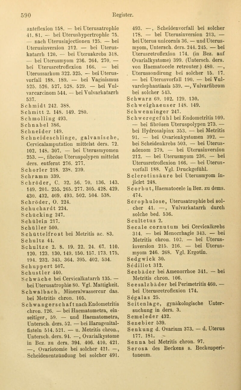 anteflexion t58. — bei Uterusatrophie 41.81. — bei Uterusbypertrophie 75. — nach Uterusinjectionen 125. — bei Uterusinversion 212. — bei Uterus- katarrh 120. — bei Uteruskrebs 318. — bei Uterusmyom 236. 264. 270. — bei Uterusretroflexion 166. — bei Uterussarkom 322. 325. — bei Uterus- vorfall 188. 189. — bei Vaginismus 525. 526. 527, 528. 529. — bei Vul- varcarcinom 544. — bei Vulvarkatarrh 537. Schmidt 242. 388. Schmitt 2. 148. 149. 280. Schmolling 493. Schnabel 386. Schneider 149. Schneideschlinge, galvanische, Cervicalamputation mittelst ders. 72. 102. 148. 307. — bei Uterusmyomen 253. —, fibröse Uteruspolypen mittelst ders. entfernt 276. 277. Schorler 218. 238. 239. Schramm 339. Schröder, C. 32. 56. 70. 136. 143. 149. 201. 255. 265. 277. 305. 428. 429. 430. 432. 469. 493. 502. 504. 538. Schröder, 0. 224. Schuchardt 224. Schücking 247. Schülein 217. Schüller 500. Schüttelfrost bei Metritis ac. 83. Schultz 44. Schultze 2. 8. 19. 22. 24. 67. 110. 120. 123. 130. 149. 150. 157. 173. 175. 194. 232. 343. 364. 395. 402. 534. Schuppert 507, Schustler 440. Schwäche bei Cervicalkatarrh 135. — bei Uterusatrophie 80. Vgl. Mattigkeit. Schwalbach, Mineralwassercur das. bei Metritis chron. 105. Schwangerschaft nach Endometritis chron. 126. — bei Haematometra, ein- seitiger, 59. — und Haematometra, Untersch. ders. 52. — bei Harngenital- fisteln 514. 521. — u. Metritis chron., Untersch. ders. 94. —, Ovarialkystome in Bez. zu ders. 394. 406. 410. 421. —, Ovariotomie bei solcher 421. —, Scheidenentzünduug bei solcher 491. 493. —, Scheidenvorfall bei solcher 178. — bei Uterusinversion 213, — bei Uterus unicornis 36. — und Uterus- myom, Untersch. ders. 244. 245. — bei Uterusretroflexion 174. (in Bez. auf Ovarialkystome) 399. (Untersch. ders. von Haematocele retrouter.) 480. —, Uterussondirung bei solcher 15. 17. — bei Uterusvorfall 190. — bei Vul- varelephantiasis 539. —, Vulvarfibrom bei solcher 543. Schwarz 69. 102. 129. 130. Schweighaeuser 148. 149. Schwenninger 247. Schweregefühl bei Endometritis 109. — bei fibrösen Uteruspolypen 273. — bei Hydrosalpinx 353. — bei Metritis 91. — bei Ovarienkystomen 392. — bei Scheidenkrebs 503. — bei Uterus- adenom 279. — bei Uterusinversion 212. — bei Uterusmyom 236. — bei Uterusretroflexion 166. — bei Uterus- vorfall 188. Vgl. Druckgefühl. Sclerotinsäure bei Uterusmyom in- jicirt 248. S c 0 r b u t, Haematocele in Bez. zu dems. 474. Scrophulose, Uterusatrophie bei sol- cher 41. —, Vulvarkatarrh durch solche bed. 536. Scultetus 2, Seeale cornutum bei Cervicalkrebs 314. — bei Menorrhagie 343. — bei Metritis chron. 102. — bei Uterus- inversion 215. 216. — bei Uterus- myom 246. 268. Vgl. Ergotin. Sedgwick 30, Sedillot 312. Seebäder bei Amenorrhoe 341. — bei Metritis chron. 106. Seesalzbäder bei Perimetritis 460. — bei Uterusretroflexion 174. Segalas 25. Seitenlage, gynäkologische Unter- suchung in ders. 3. Semeleder 432. Senebier 539. Senkung d. Ovarium 373. — d. Uterus 177. 181. Senna bei Metritis chron. 97. Serosa des Beckens s. Beckeaperi- toneum.