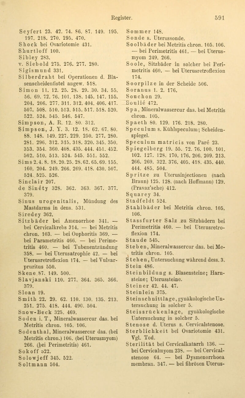 Seyfert 23. 42. 74. S6. S. 149. 195. 197. 218. 270. 295. 470. Shock bei Ovariotomie 431. Shurtloff 100. Sibley 283. V. Siebold 275. 276. 277. 280. Sigismund 331. Silberdraht bei Operationen d. Bla- senscheideufistel augew. 518. Simon 11. 12. 25. 28. 29. 30. 34. 55. 56. 69. 72. 76. 101. 138. 145. 147. 155. 204. 206. 277. 311. 312. 404. 406. 417. 507. 508. 510. 513. 515. 517. 518. 520. 522. 524. 545. 546. 547. Simpson, A. R. 12. 80. 312. Simpson, J. Y. 3. 12. 18. 62. 67. 80. 88. 148. 149. 227. 229. 250. 277. 280. 281. 296. 312. 315. 318. 320. 345. 350. 353. 354. 360. 408. 435. 444. 451. 452. 502. 510. 513. 524. 545. 551. 552. Sims 2.4. 8. 18.20.25.28.62.65.69. 155. 160. 204. 249. 266. 269. 418. 430. 507. 524. 525. 526. Sinclair 207. de Sinety 328. 362. 363. 367. 377. 379. Sinus urogenitalis, Mündung des Mastdarms in dens. 531. Sirodey 362. Sitzbäder bei Amenorrhoe 341. — bei Cervicalkrebs 314. — bei Metritis chron. 103. — bei Oophoritis 369. — bei Parametritis 466. — bei Perime- tritis 460. — bei Tubenentzündung 358. — bei Uterusatrophie 42. — bei Uterusretroflexion 174. — beiVulvar- pruritus 550. Skene 87. 149. 500. Slavjanski HO. 277. 364. 365. 366. 379. Sloan 19. Smith 22. 29. 62. 110. 130. 135. 213. 251. 275. 418. 444. 490. 504. Snow-Beck 325. 469. Soden i. T., Mineralwassercur das. bei Metritis chron. 105. 106. Sodenthal, Mineralwassercur das. (bei Metritis chron.) 106. (bei Uterusmyom) 266. (bei Perimetritis) 461. Sokoff 522. So low Jeff 345. 522. Soltmann 504. Sommer 148. Sonde s. Uterussonde. Soolbäder bei Metritis chron. 105. 106. — bei Perimetritis 461. — bei Uterus- myom 249. 266. Soole, Sitzbäder in solcher bei Peri- metritis 460. — bei Uterusretroflexion 174. Soorpilze in der Scheide 506. Soranus 1. 2. 176. Souchon 29. ooulie 472. S p a, Mineralwassercur das. bei Metritis chron. 105. Spaeth SO. 129. 176. 218. 280. Speculum s. Kühlspeculum; Scheiden- spiegel. Speculum matricis von Pare 23. Spiegelberg 19. 55. 72. 76. 100. 101. 102. 127. 128. 170. 176. 206. 209. 213. 266. 269. 322. 376. 405. 418. 435. 440. 444. 485. 504. Spritze zu Uterusinjectionen (nach Braun) 125. 128. (nach Hoffmann) 129. (Pravaz'sche) 412. Squarey 34. Stadfeldt 524. Stahlbäder bei Metritis chron. 105. 106. Stassfurter Salz zu Sitzbädern bei Perimetritis 460. — bei Uterusretro- flexion 174. Staude 545. Stehen, Mineralwassercur das. bei Me- ^ Iritis chron. 105. Stehen, Untersuchung während dess. 3. Stein 486. Steinbildung s. Blasensteine; Harn- steine; Uterussteine. Steiner 42. 44. 47. Steinlein 375. Steinschnittlage,gynäkoIogischeUn- tersuchung in solcher 5. Steissrückenlage, gynäkologische Untersuchung in solcher 5. Stenose d. Uterus s. Cervicalstenose. Sterblichkeit bei Ovariotomie 431. Vgl. Tod. Sterilität bei Cervicalkatarrh 136. — bei Cervicalmyom 238. — bei Cervical- stenose 64. — bei Dysmenorrhoea membran. 347. — bei fibrösen Uterus-