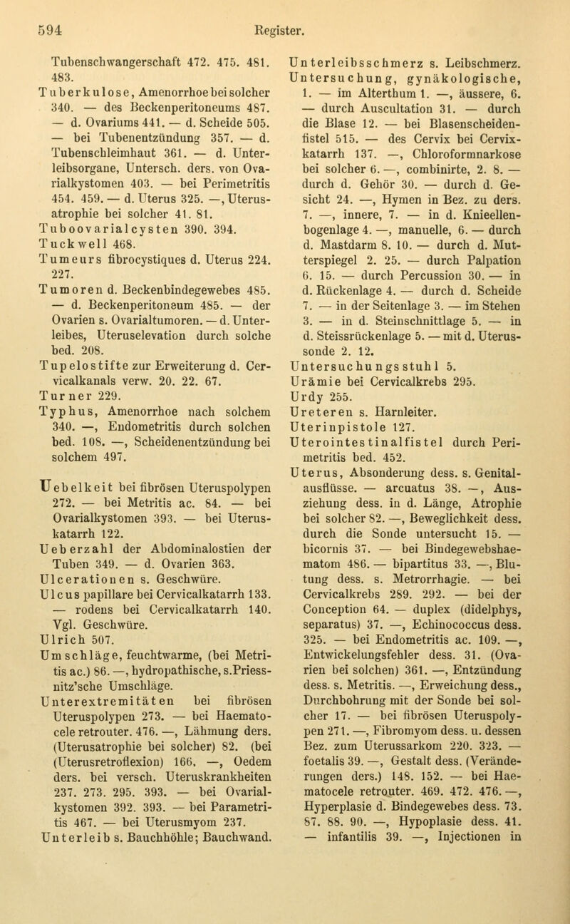 Tubenschwangerschaft 472. 475. 481. 483. Tuberkulose, Amenorrhoe bei solcher 340. — des Beckenperitoneums 487. — d. Ovariums 441. — d. Scheide 505. — bei Tubenentzündung 357. — d. Tubenschleimhaut 361. — d. Unter- leibsorgane, Untersch. ders. von Ova- rialkystomen 403. — bei Perimetritis 454. 459. — d. Uterus 325. —, Uterus- atrophie bei solcher 41. 81. Tuboovarialcysten 390. 394. Tuckwell 468. Tumeurs fibrocystiques d. Uterus 224. 227. Tumoren d. Beckenbindegewebes 485. — d. Beckenperitoneum 485. — der Ovarien s. Ovarialtumoren. — d. Unter- leibes, Uteruselevation durch solche bed. 208. Tupelostifte zur Erweiterung d. Cer- vicalkanals verw. 20. 22. 67. Turner 229. Typhus, Amenorrhoe nach solchem 340. —, Endometritis durch solchen bed. 108. —, Scheidenentzündung bei solchem 497. Uebelkeit bei fibrösen Uteruspolypen 272. — bei Metritis ac. 84. — bei Ovarialkystomen 393. — bei Uterus- katarrh 122. Ueberzahl der Abdominalostien der Tuben 349. — d. Ovarien 363. Ulcerationen s. Geschwüre. Ulcus papilläre bei Gervicalkatarrh 133. — rodens bei Gervicalkatarrh 140. Vgl. Geschwüre. Ulrich 507. Umschläge, feuchtwarme, (bei Metri- tis ac.) 86. —, hydropathische, s.Priess- nitz'sche Umschläge. Unterextremitäten bei fibrösen Uteruspolypen 273. — bei Haemato- cele retrouter. 476. —, Lähmung ders. (Uterusatrophie bei solcher) 82. (bei (Uterusretroflexiou) 166. —, Oedem ders. bei versch. Uteruskrankheiten 237. 273. 295. 393. — bei Ovarial- kystomen 392. 393. — bei Parametri- tis 467. — bei Uterusmyom 237. Unterleib s. Bauchhöhle; Bauchwand. Unterleibsschmerz s. Leibschmerz. Untersuchung, gynäkologische, 1. — im Alterthum 1. —, äussere, 6. — durch Auscultation 31. — durch die Blase 12. — bei Blasenscheiden- fistel 515. — des Cervix bei Cervix- katarrh 137. —, Ghloroformnarkose bei solcher 6. —, combinirte, 2. 8. — durch d. Gehör 30. — durch d. Ge- sicht 24. —, Hymen in Bez. zu ders. 7. —, innere, 7. — in d. Knieellen- bogenlage 4. —, manuelle, 6. — durch d. Mastdarm 8. 10. — durch d. Mut- terspiegel 2. 25. — durch Palpation 6. 15. — durch Percussion 30. — in d. Rückenlage 4. — durch d. Scheide 7. — in der Seitenlage 3. — im Stehen 3. — in d. Steinschnittlage 5. — in d. Steissrückenlage 5. — mit d. Uterus- sonde 2. 12. Untersuchu ngs stuhl 5. Urämie bei Cervicalkrebs 295. Urdy 255. Ureteren s. Harnleiter. Uterinpistole 127. Uterointes tinalfistel durch Peri- metritis bed. 452. Uterus, Absonderung dess. s. Genital- ausflüsse. — arcuatus 38. —, Aus- ziehuug dess. in d. Länge, Atrophie bei solcher 82. —, Beweglichkeit dess. durch die Sonde untersucht 15. — bicoruis 37. — bei Bindegewebshae- matom 486. — bipartitus 33. —, Blu- tung dess. s. Metrorrhagie. — bei Cervicalkrebs 289. 292. — bei der Conception 64. — duplex (didelphys, separatus) 37. —, Echinococcus dess. 325. — bei Endometritis ac. 109. —, Entwickelungsfehler dess. 31. (Ova- rien bei solchen) 361. —, Entzündung dess. s. Metritis. —, Erweichung dess., Durchbohrung mit der Sonde bei sol- cher 17. — bei fibrösen Uteruspoly- pen 271. —, Fibromyom dess. u. dessen Bez. zum Uterussarkom 220. 323. — foetalis 39. —, Gestalt dess. (Verände- rungen ders.) 148. 152. — bei Hae- matocele retrouter. 469. 472. 476. —, Hyperplasie d. Bindegewebes dess. 73. 87. 88. 90. —, Hypoplasie dess. 41. — infantilis 39. —, Injectionen in