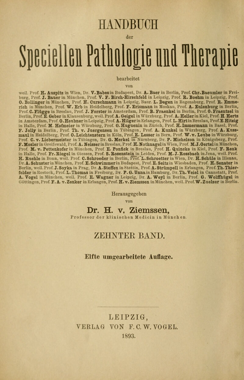 HANDBUCH l der lie bearbeitet weil. Prof. H. AuBpitz in Wien, Dr. V.Babesin Budapest, Dr. A. Baer in Berlin, Prof. Chr.Baettmler in Fi-ei- burg, Prof. J. Bauer in München, Prof. V. F. Bircli-Hirsclifeld in Leipzig, Prof. R. Boehm in Leipzig, Prof. 0. Bollinger in München, Prof. E. Curschmaiui in Leipzig, Baiir. L. Degen in Regeusburg, Prof R. Emme- rich in München, Prof. W. Erb in Heidelberg, Prof. F. Erismann in Moskau, Prof. A. Eulenburg in Berlin, Prof C.Flügge in Breslau, Prof J. Forster in Amsterdam, Prof B. Fraenkel in Berlin, Prof. O.Fraentzel in Berlin, Prof. E. Geber in Klausenburg, weil. Prof A. Geigel in Würzburg, Prof. A. Heller in Kiel, Prof. H. Hertz in Amsterdam, Prof. O.Heubner in Leipzig, Prof A.Hilger in Erlangen, Prof L.HirtinBreslau, Prof E.Hitzig in Halle, Prof M. Hofmeier in Würzburg, Prof G.Huguenin in Zürich, Prof. H. Immermann in Basel, Prof. F. J0II7 in Berlin, Prof Th. v. Juergensen in Tübingen, Prof A. Kunkel in Würzburg, Prof. A. Kuss- maul in Heidelberg, Prof O.Leichtenstern in Köln, ProfJE. Lesser in Bern, Prof W. v. Leube in Würzburg, Prof. C. V. Liebermeister in Tübingen, Dr. G. Merkel in Nürnberg, Dr. P. Micbelson in Königsberg, Prof. F.Moslerin Greifswald, Prof A. Neisser inBreslau, Prof H. Nothnagelin Wien, Prof. M.J.Oertelin München, Prof M. V. Pettenkofer in München, Prof. E. Ponfick in Breslau, Prof H. Quincke in Kiel, Prof. F. Renk in Halle, Prof Fr.Riegel in Giessen, Prof S. Rosenstein in_Leiden, Prof M. J. Rossbach in Jena, weil. Prof. H. Ruehle in Bonn, weil. Prof C.Schroeder in Berlin, fröf.~L. Schroetter in Wien, Dr. H. Schule inlllenau, Dr. A.Schuster in München, Prof E.Schwimmerin Budapest, Prof E.Seitzin Wiesbaden, Prof. H.Senator in Berlin, weil. Prof J. Soyka in Prag, Dr. A. Steffen in Stettin, Prof A. Strümpell in Erlangen, Prof Th. Thier- felder in Rostock, Prof. L. Thomas in Freiburg, Dr. P. 6. Unna in Hamburg, Dr. Th.Veiel in Canustatt, Prof. A. Vogel in München, weil. Prof E. Wagner in Leipzig, Dr. A. Weyl in Berlin, Prof. G. Wolffhügel in Göttingen, Prof F. A. v. Zenker inErlangen, Prof H. v. Ziemssen in München, weil. Prof W. Zuelzer in Berlin. Herausgegeben von Dr. H. V. Ziemssen, Professor der klinischen Medicin in München. ZEHNTER BAND. Elfte umgearbeitete Auflage. LEIPZIG, VERLAG VON F. C.W. VOGEL. 1893.