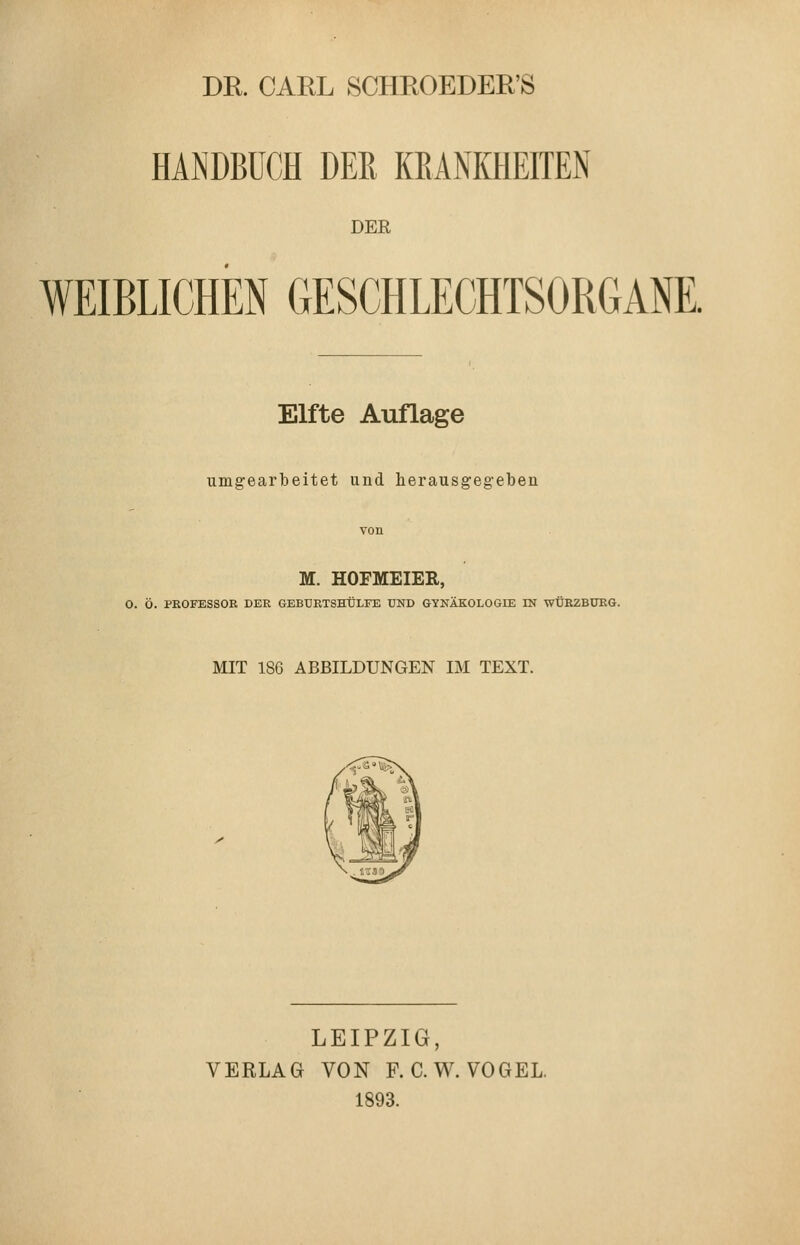 DE. CARL SCHEOEDER'S HANDBUCH DEß KEANKHEITEN DER WEIBLICHEN GESCHLECHTSORGANE. Elfte Auflage umgearbeitet und herausgegebeu M. HOFMEIER, 0. Ö. PROFESSOR DER GEBÜRTSHÜLFE UND GYNÄKOLOGIE IN WÜRZBURG. MIT 186 ABBILDUNGEN IM TEXT. LEIPZIG, VERLAG VON F. C.W. VOGEL. 1893.