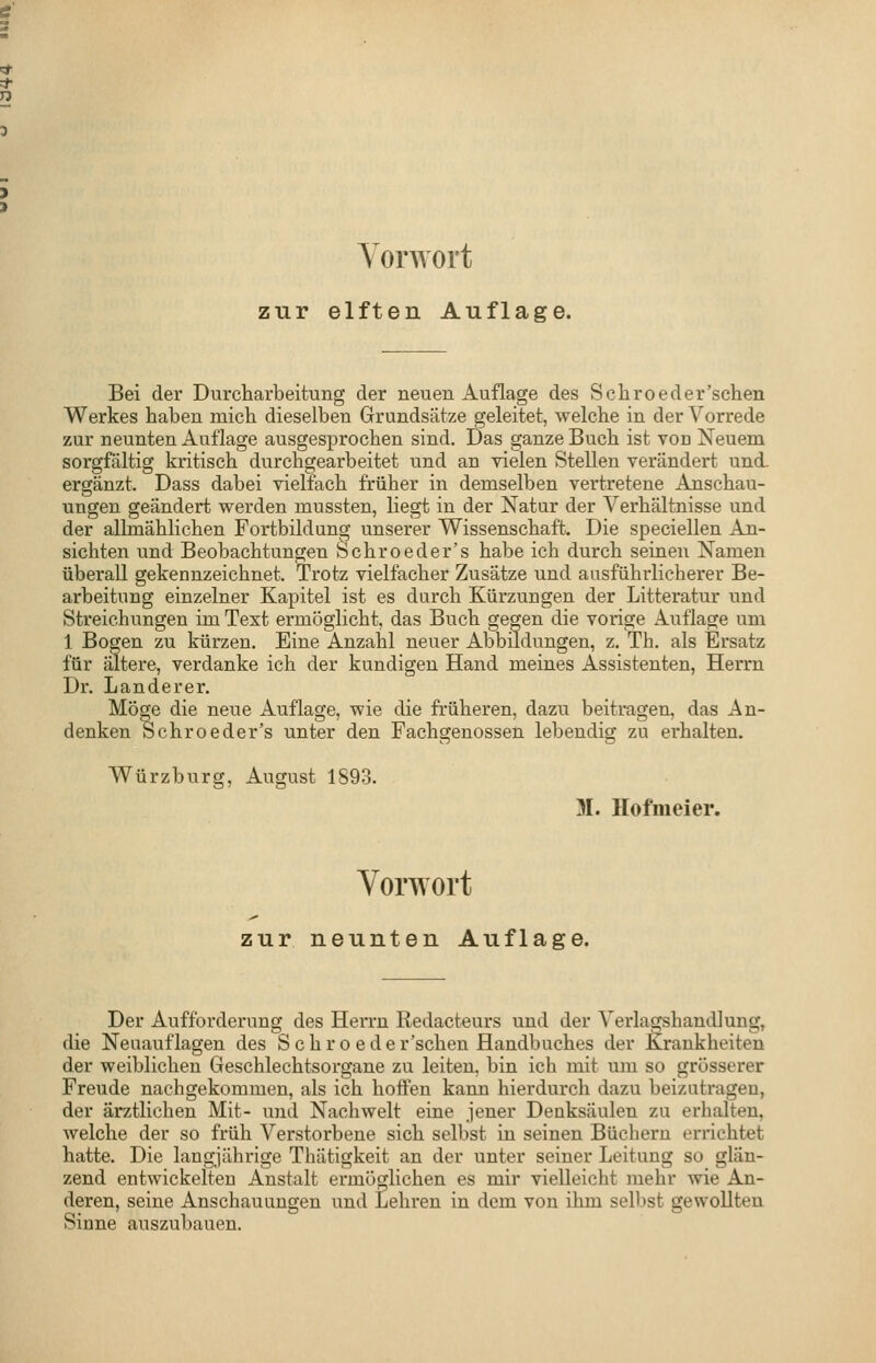 Vorwort zur elften Auflage. Bei der Durcharbeitung der neuen Auflage des Schroeder'schen Werkes haben mich dieselben Grundsätze geleitet, welche in der Vorrede zur neunten Auflage ausgesprochen sind. Das ganze Buch ist von Neuem sorgfältig kritisch durchgearbeitet und an vielen Stellen verändert und. ergänzt. Dass dabei vielfach früher in demselben vertretene Anschau- ungen geändert werden mussten, liegt in der Natur der Verhältnisse und der allmählichen Fortbildung unserer Wissenschaft. Die speciellen An- sichten und Beobachtungen Schroeder's habe ich durch seinen Namen überall gekennzeichnet. Trotz vielfacher Zusätze und ausführlicherer Be- arbeitung einzelner Kapitel ist es durch Kürzungen der Litteratur und Streichungen im Text ermöglicht, das Buch gegen die vorige Auflage um 1 Bogen zu kürzen. Eine Anzahl neuer Abbildungen, z. Th. als Ersatz für altere, verdanke ich der kundigen Hand meines Assistenten, Herrn Dr. Landerer, Möge die neue Auflage, wie die früheren, dazu beitragen, das An- denken Schroeder's unter den Fachgenossen lebendig zu erhalten. Würzburg, August 1893. 31. Ilofnieier. Vorwort zur neunten Auflage. Der Aufforderung des HeiTu Redacteurs und der Verlagshandlung, die Neuauflagen des Schro eder'schen Handbuches der J^rankheiten der weiblichen Geschlechtsorgane zu leiten, bin ich mit um so grösserer Freude nachgekommen, als ich hoifen kann hierdurch dazu beizutragen, der ärztlichen Mit- und Nachwelt eine jener Denksäulen zu erhalten, welche der so früh Verstorbene sich selbst in seinen Büchern errichtet hatte. Die langjährige Thätigkeit an der unter seiner Leitung so glän- zend entwickelten Anstalt ermöglichen es mir vielleicht mehr wie An- deren, seine Anschauungen und Lehren in dem von ihm selbst gewollten Sinne auszubauen.