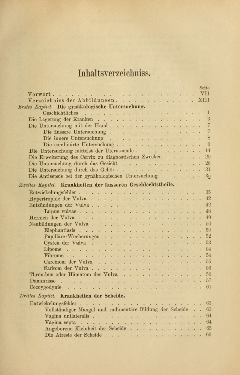 Inhaltsverzeichuiss. Seite Vorwort VII Verzeichniss der Abbildungen XIII Erstes Kapitel. Die gynäkologische Untersuchung. Geschichtliches 1 Die Lagerung der Kranken 3 Die Untersuchung mit der Hand 7 Die äussere Untersuchung 7 Die innere Untersuchung 8 Die combinirte Untersuchung , 9 Die Untersuchung mittelst der Uterussonde 14 Die Erweiterung des Cervix zu diagnostischen Zwecken 20 Die Untersuchung durch das Gesicht 26 Die Untersuchung durch das Gehör 31 Die Antisepsis bei der gynäkologischen Untersuchung 32 Zweites Kapitel. Krankheiten der äusseren Geschlechtstheile. JEntwickelungsfehler 35 Hypertrophie der Vulva 42 Entzündungen der Vulva 42 Lupus vulvae 48 Hernien der Vulva 49 Neubildungen der Vulva 50 Elephantiasis 50 Papilläre-Wucherungen 52 Cysten der Vulva 53 Lipome 54 Fibrome 54 Carcinom der Vulva 55 Sarkom der Vulva 56 Thrombus oder Hämatom der Vulva 56 Dammrisse 57 Coccygodynie 61 Drittes Kapitel. Krankheiten der Scheide. Entwickelungsfehler 63 Vollständiger Mangel und rudimentäre Bildung der Scheide . . 63 Vagina unilateralis 64 Vagina septa 64 Angeborene Kleinheit der Scheide 65 Die Atresie der Scheide 66