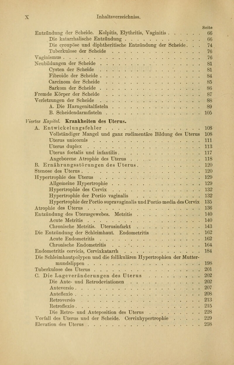 Seite Entzündung der Scheide. Kolpitis, Elythritis, Vaginitis 66 Die katarrhalische Entzündung 66 Die croupöse und diphtheritische Entzündung der Scheide... 74 Tuberkulose der Scheide 76 Vaginismus 76 Neubildungen der Scheide . 81 Cysten der Scheide ' 81 Fibroide der Scheide 84 Carcinom der Scheide 85 Sarkom der Scheide 86 Fremde Körper der Scheide 87 Verletzungen der Scheide 88 A. Die Harngenitalfisteln 89 B. Scheidendarmfisteln 105 Viertes Kapitel. Krankheiten des Uterus. A. Entwickelungsfehler 108 Vollständiger Mangel und ganz rudimentäre Bildung des Uteras 108 Uterus unicornis 111 Uterus duplex 113 Uterus foetalis und infantilis 117 Angeborene Atrophie des Uterus 118 B. Ernährungsstörungen des Uterus 120 Stenose des Uterus 120 Hypertrophie des Uterus 129 Allgemeine Hypertrophie 129 Hypertrophie des Cervix 132 Hypertrophie der Portio vaginalis 132 Hypertrophie der Portio supravaginalis und Portio media des Cervix 135 Atrophie des Uterus 136 Entzündung des Uterusgewebes. Metritis 140 Acute Metritis , . 140 Chronische Metritis. Uterusinfarkt 143 Die Entzündung der Schleimhaut. Endometritis 162 Acute Endometritis 162 Chronische Endometritis 164 Endometritis cervicis, Cervixkatarrh 184 Die Schleimhautpolypen und die follikulären Hypertrophien der Mutter- mundslippen 198 Tuberkulose des Uterus 201 C. Die Lageveränderungen des Uterus 202 Die Ante- und Retrodeviationen 202 Anteversio 207 Anteflexio 208 Retroversio 213 Retroflexio 215 Die Retro- und Anteposition des Uterus 228 Vorfall des Uterus und der Scheide. Cervixhypertrophie 229 Elevation des Uterus 258