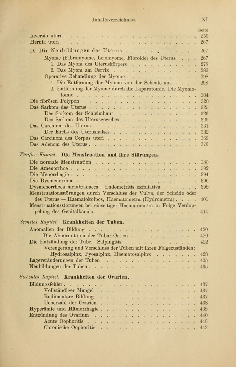 Seite Inversio uteri 259 Hernia uteri '..... 267 D. Die Neubildungen des Uterus ^ 267 Myome (Fibromyome, Leiomyome, Fibroide) des Uterus . . . 267 1. Das Myom des Uteruskörpers 278 2. Das Myom am Cervix • 283 Operative Behandlung der Myome 298 1. Die Entfernung der Myome von der Scheide aus .... 298 2. Entfernung der Myome durch die Laparotomie. Die Myomo- tomie 304 Die fibrösen Polypen 320 Das Sarkom des Uterus : 325 Das Sarkom der Schleimhaut 326 Das Sarkom des Uterusgewebes 329 Das Carcinom des Uterus 331 Der Krebs des Uterushalses 3.32 Das Carcinom des Corpus uteri 369 Das Adenom des Uterus 376 Fünftes Kapitel. Die Menstruation und ihre Störungen. Die normale Menstruation 380 Die Amenorrhoe 392 Die Menorrhagie 394 Die Dysmenorrhoe 396 Dysmenorrhoea membranacea. Endometritis exfoliativa 398 Menstruationsstörungen durch Verschluss der Vulva, der Scheide oder des Uterus — Haematokolpos, Haematometra (Hydrometra) .... 401 Menstruationsstörungen bei einseitiger Haematometra in Folge Verdop- pelung des Genitalkanals 414 Sechstes Kapitel Krankheiten der Tuben. Anomalien der Bildung 420 Die Abnormitäten der Tubar-Ostien 420 Die Entzündung der Tube. Salpingitis 422 Verengerung und Verschluss der Tuben mit ihren Folgezuständen: Hydrosalpinx, Pyosalpinx, Haeraatosalpinx 428 Lageveränderungen der Tuben 435 Neubildungen der Tuben 435 Siebentes Kapitel. Krankheiten der Ovarien. Bildungsfehler 437 Vollständiger Mangel 437 Rudimentäre Bildung 437 Ueberzahl der Ovarien 438 Hyperämie und Hämorrhagie 438 Entzündung des Ovarium 440 Acute Oophoritis 440 Chronische Oophoritis 442