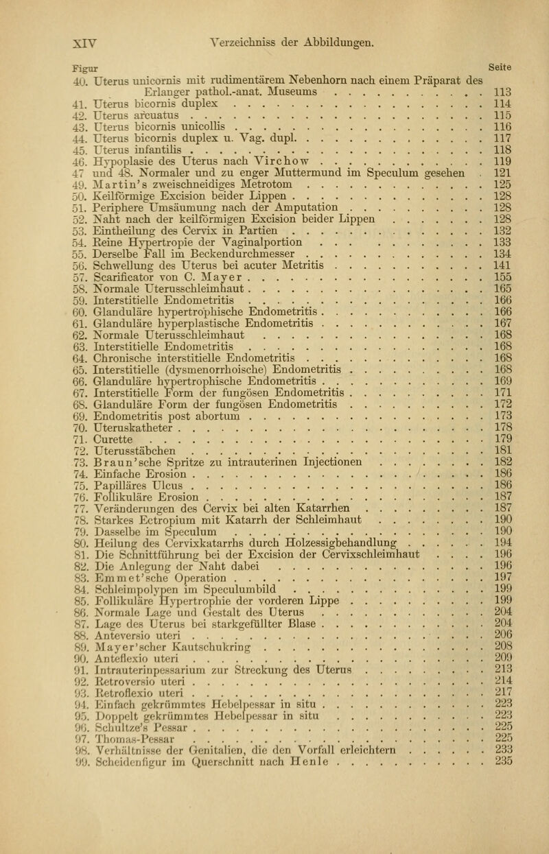 Figur Seite 40. Uterus unicornis mit rudimentärem Nebenhorn nach einem Präparat des Erlauger pathol.-anat. Museums 113 41. Uterus bicomis duplex 114 42. Uterus arcuatus 115 43. Uterus bicornis tinicollis 116 44. Uterus bicornis duplex u. Vag. dupl 117 45. Uterus infantilis 118 40. Hypoplasie des Uterus nach Virchow 119 47 und 48. Normaler und zu enger Muttermund im Speculum gesehen 121 49. Martin's zweischneidiges Metrotom 125 50. Keilförmige Excision beider Lippen 128 51. Periphere Umsäumung nach der Amputation 128 52. Naht nach der keilförmigen Excision beider Lippen 128 53. Eintheilung des Cervix in Partien 132 54. Eetne Hypertropie der Vaginalportion ... 133 55. Derselbe Fall im Beckendurchmesser 134 50. SchweDung des ITterus bei acuter Metritis 141 57. Scarificator von C. Mayer 155 58. Normale Uterusschleimhaut 165 59. Interstitielle Endometritis 160 60. Glanduläre hypertrophische Endometritis 106 61. Glanduläre hyperplastische Endometritis 107 62. Normale Uterusschleimhaut 168 63. Interstitielle Endometritis 108 64. Chronische interstitielle Endometritis 168 05. Interstitielle (dysmenorrhoische) Endometritis 108 66. Glanduläre hypertrophische Endometritis 169 67. Interstitielle Form der fungösen Endometritis 171 68. Glanduläre Form der fungösen Endometritis 172 69. Endometritis post abortum 173 70. Uteruskatheter 178 71. Curette 179 72. Uterusstäbchen 181 73. Braun'sehe Spritze zu intrauterinen Injectionen 182 74. Einfache Erosion 180 75. Papilläres Ulcus 180 70. Follikuläre Erosion 187 77. Veränderungen des Cervix biei alten Katarrhen 187 78. Starkes Ectropium mit Katarrh der Schleimhaut 190 79. Dasselbe im Speculum 190 80. Heilung des Cervixkatarrhs durch Holzessigbehandlung 194 81. Die Schnittführung bei der Excision der Cervixschleimhaut .... 190 82. Die Anlegung der Naht dabei 190 83. Emmet'sehe Operation 197 84. Schleimpolypen im Speculumbild 199 85. Follikuläre Hypertrophie der vorderen Lippe 199 86. Normale Lage und Gestalt des Uterus 204 87. Lage des Uterus bei starkgefüllter Blase 204 88. Anteversio uteri 200 89. Mayer'scher Kautschukring 208 90. Antefiexio uteri 209 91. Intrauterinpessarium zur Streckung des Uterus 213 92. Retroversio uteri 214 93. Retroflexio uteri 217 94. Einfach gekrümmtes Hebelpessar in situ 223 95. Doppelt gekrümmtes Hebelpessar in situ 223 96. Schultze's Pessar 225 97. Thomas-Pessar 225 98. Verhältnisse der Genitalien, die den Vorfall erleichtern 233 99. Scheidenfigur im Querschnitt nach Plenle 235