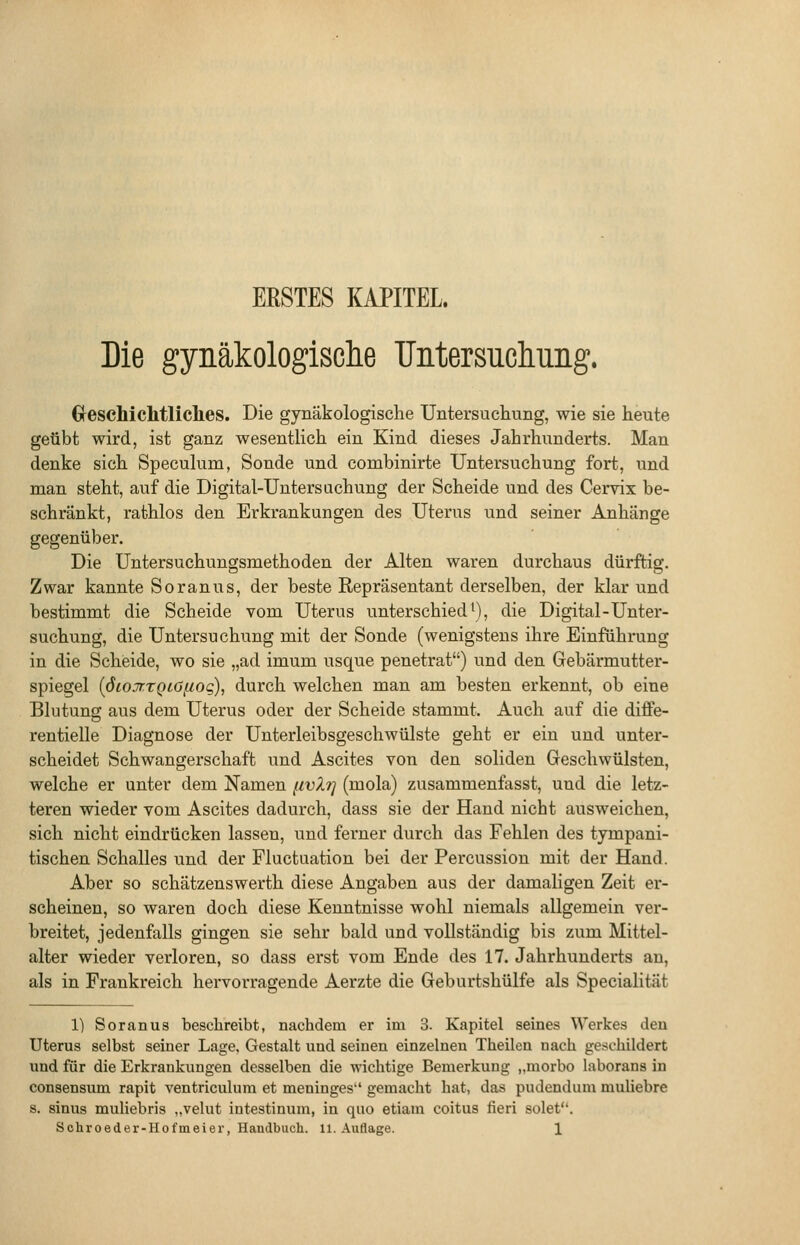 ERSTES KAPITEL Die gynäkologisclie Tlntersucliiiiig. Greschichtliclies. Die gynäkologische Untersuchung, wie sie heute geübt wird, ist ganz wesentlich ein Kind dieses Jahrhunderts. Man denke sich Speculum, Sonde und combinirte Untersuchung fort, und man steht, auf die Digital-Untersuchung der Scheide und des Cervix be- schränkt, rathlos den Erkrankungen des Uterus und seiner Anhänge gegenüber. Die Untersuchungsmethoden der Alten waren durchaus dürftig. Zwar kannte Soranus, der beste Repräsentant derselben, der klar und bestimmt die Scheide vom Uterus unterschied'), die Digital-Unter- suchung, die Untersuchung mit der Sonde (wenigstens ihre Einführung in die Scheide, wo sie „ad imum usque penetrat) und den Gebärmutter- spiegel [öiojr.TQtO^uoq), durch welchen man am besten erkennt, ob eine Blutung aus dem Uterus oder der Scheide stammt. Auch auf die diffe- rentielle Diagnose der Unterleibsgeschwülste geht er ein und unter- scheidet Schwangerschaft und Ascites von den soliden Geschwülsten, welche er unter dem Namen fwXt] (mola) zusammenfasst, und die letz- teren wieder vom Ascites dadurch, dass sie der Hand nicht ausweichen, sich nicht eindrücken lassen, und ferner durch das Fehlen des tympani- tischen Schalles und der Fluctuation bei der Percussion mit der Hand. Aber so schätzenswerth diese Angaben aus der damaligen Zeit er- scheinen, so waren doch diese Kenntnisse wohl niemals allgemein ver- breitet, jedenfalls gingen sie sehr bald und vollständig bis zum Mittel- alter wieder verloren, so dass erst vom Ende des 17. Jahrhunderts an, als in Frankreich hervorragende Aerzte die Geburtshülfe als Specialität 1) Soranus beschreibt, nachdem er im 3. Kapitel seines Werkes den Uterus selbst seiner Lage. Gestalt und seinen einzelnen Theilen nach geschildert und für die Erkrankungen desselben die wichtige Bemerkung „morbo laborans in consensum rapit ventriculum et meninges gemacht hat, das pudendum muliebre s. sinus muliebris „velut intestinum, in quo etiam coitus fieri solet.