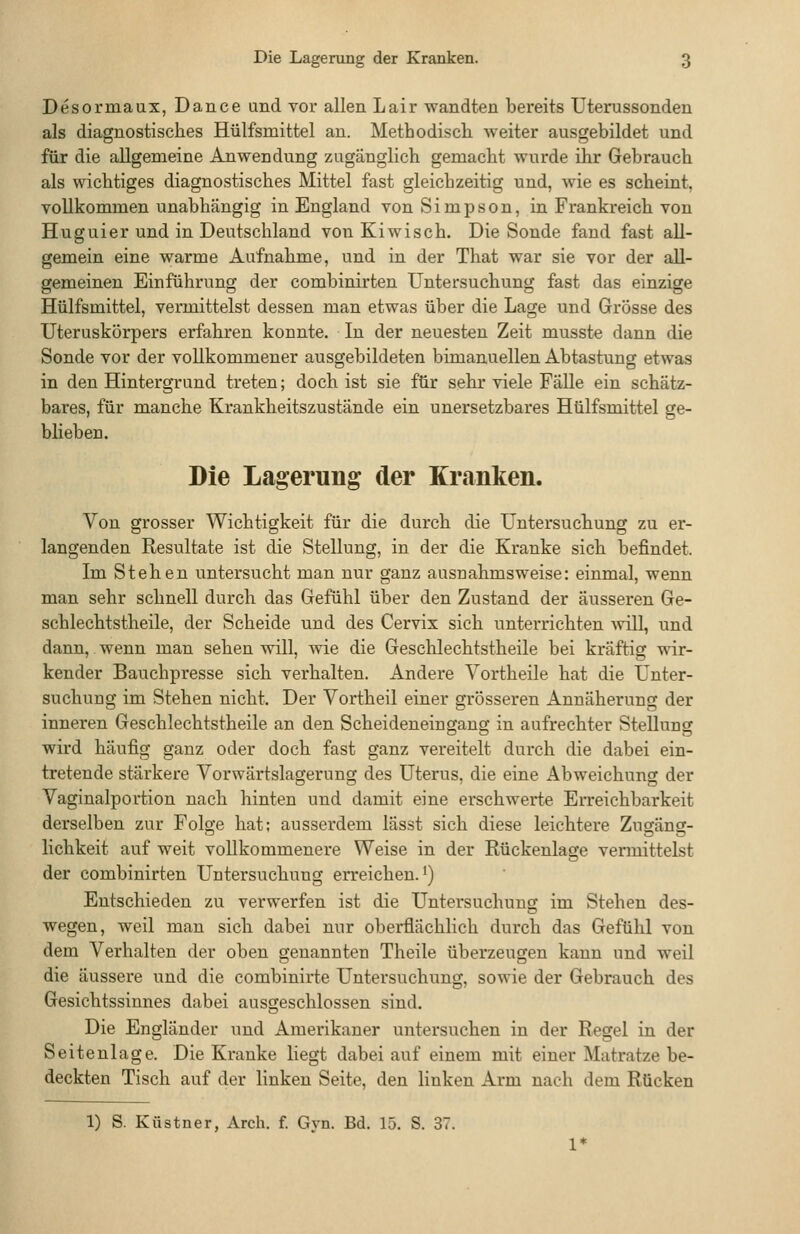 Desormaux, Dance und vor allen Lair wandten bereits Uterussonden als diagnostisches Hülfsmittel an. Methodiscli weiter ausgebildet und für die allgemeine Anwendung zugänglich gemacht wurde ihr Gebrauch als wichtiges diagnostisches Mittel fast gleichzeitig und, wie es scheint, vollkommen unabhängig in England von Simpson, in Frankreich von Huguier und in Deutschland von Kiwisch. Die Sonde fand fast all- gemein eine warme Aufnahme, und in der That war sie vor der all- gemeinen Einführung der combinirten Untersuchung fast das einzige Hülfsmittel, vermittelst dessen man etwas über die Lage und Grösse des Uteruskörpers erfahren konnte. In der neuesten Zeit musste dann die Sonde vor der vollkommener ausgebildeten bimanuellen Abtastung etwas in den Hintergrund treten; doch ist sie für sehr viele Falle ein schätz- bares, für manche Krankheitszustände ein unersetzbares Hülfsmittel ge- blieben. Die Lagerung der Kranken. Von grosser Wichtigkeit für die durch die Untersuchung zu er- langenden Resultate ist die Stellung, in der die Kranke sich befindet. Im Stehen untersucht man nur ganz ausnahmsweise: einmal, wenn man sehr schnell durch das Gefühl über den Zustand der äusseren Ge- schlechtstheile, der Scheide und des Cervix sich unterrichten will, und dann, wenn man sehen will, wie die Gesclilechtstheile bei kräftig wir- kender Bauchpresse sich verhalten. Andere Vortheile hat die Unter- suchung im Stehen nicht. Der Vortheil einer grösseren Annäheruno; der inneren Geschlechtstheile an den Scheideneingang in aufrechter Stellung wird häufig ganz oder doch fast ganz vereitelt durch die dabei ein- tretende stärkere Vorwärtslagerung des Uterus, die eine Abweichung der Vaginalportion nach hinten und damit eine erschwerte Erreichbarkeit derselben zur Folge hat; ausserdem lässt sich diese leichtere Zugäng- lichkeit auf weit vollkommenere Weise in der Rückenlage vermittelst der combinirten Untersuchung erreichen.^) Entschieden zu verwerfen ist die Untersuchung im Stehen des- wegen, weil mau sich dabei nur oberflächlich durch das Gefühl von dem Verhalten der oben genannten Theile überzeugen kann und weil die äussere und die combinirte Untersuchung, sowie der Gebrauch des Gesichtssinnes dabei ausgeschlossen sind. Die Engländer und Amerikaner untersuchen in der Regel in der Seitenlage. Die Kranke liegt dabei auf einem mit einer Matratze be- deckten Tisch auf der linken Seite, den linken Arm nach dem Rücken 1) S. Küstner, Arch. f. Gyn. Bd. 15. S. 37.