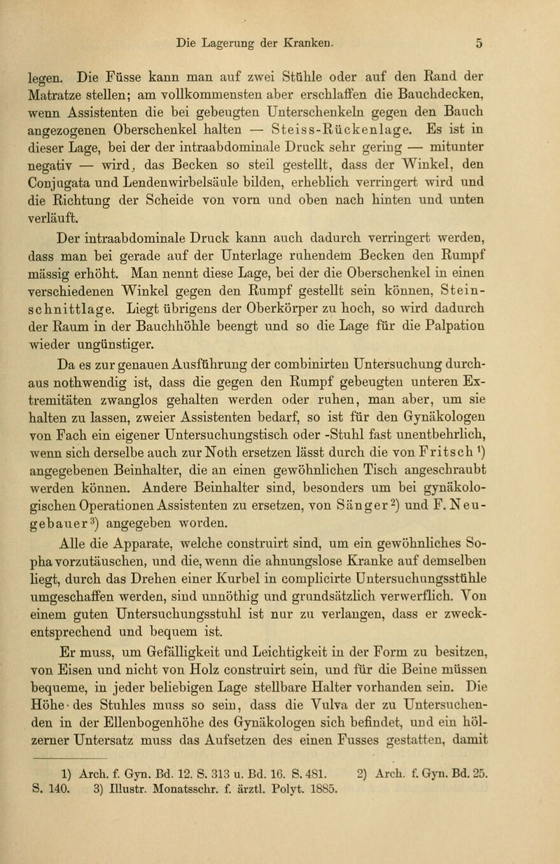 legen. Die Füsse kann man auf zwei Stühle oder auf den Rand der Matratze stellen; am vollkommensten aber erschlaffen die Bauchdecken, wenn Assistenten die bei gebeugten Unterschenkeln gegen den Bauch angezogenen Oberschenkel halten — Steiss-Rückenlage. Es ist in dieser Lage, bei der der intraabdominale Druck sehr gering — mitunter negativ — wird^, das Becken so steil gestellt, dass der Winkel, den Conjugata und Lenden Wirbelsäule bilden, erheblich verringert wird und die Richtung der Scheide von vorn und oben nach hinten und unten verläuft. Der intraabdominale Druck kann auch dadurch verringert werden, dass man bei gerade auf der Unterlage ruhendem Becken den Rumpf massig erhöht. Man nennt diese Lage, bei der die Oberschenkel in einen verschiedenen Winkel gegen den Rumpf gestellt sein können, Stein- schnittlage. Liegt übrigens der Oberkörper zu hoch, so wird dadurch der Raum in der Bauchhöhle beengt und so die Lage für die Palpation wieder ungünstiger. Da es zur genauen Ausführung der combinirteu Untersuchung durch- aus nothwendig ist, dass die gegen den Rumpf gebeugten unteren Ex- tremitäten zwanglos gehalten werden oder ruhen, man aber, um sie halten zu lassen, zweier Assistenten bedarf, so ist für den Gynäkologen von Fach ein eigener Untersuchungstisch oder -Stuhl fast unentbehrlich, wenn sich derselbe auch zur Noth ersetzen lasst durch die von Fritsch ^) angegebenen Beinhalter, die an einen gewöhnlichen Tisch angeschraubt werden können. Andere Beinhalter sind, besonders um bei gynäkolo- gischen Operationen Assistenten zu ersetzen, von Sänger 2) und F. Neu- gebauer^) angegeben worden. Alle die Apparate, welche construirt sind, um ein gewöhnliches So- pha vorzutäuschen, und die, wenn die ahnungslose Kranke auf demselben liegt, durch das Drehen einer Kurbel in complicirte Uutersuchungsstühle umgeschaffen werden, sind unnöthig und grundsätzlich verwerflich. Von einem guten Untersuchungsstuhl ist nur zu verlangen, dass er zweck- entsprechend und bequem ist. Er muss, um Gefälligkeit und Leichtigkeit in der Form zu besitzen, von Eisen und nicht von Holz construirt sein, und für die Beine müssen bequeme, in jeder beliebigen Lage stellbare Halter vorhanden sein. Die Höhe ■ des Stuhles muss so sein, dass die Vulva der zu Untersuchen- den in der Ellenbogenhöhe des Gynäkologen sich befindet, und ein höl- zerner Untersatz muss das Aufsetzen des einen Fusses gestatten, damit 1) Arch. f. Gyn. Bd. 12. S. 313 u. Bd. IC. S. 4SI. 2) Arch. f. Gj-n. Bd. 25. S. 140. 3) lUustr. Monatsschr. f. ärztl. Polyt. 1885.