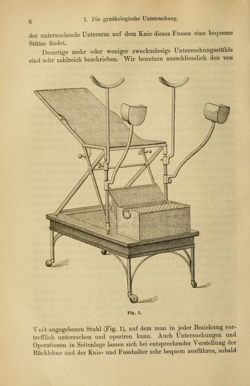 der untersuchende Unterarm auf dem Knie dieses Fusses eine bequeme Stütze findet. Derartige melir oder weniger zweckmässige Untersuchungsstühle sind sehr zahkeich beschrieben. Wir benutzen ausschliessHch den von Fig. 1. Veit angegebenen Stuhl (Fig. 1), auf dem man in jeder Beziehung vor- treftlich untersuchen und operiren kann. Auch Untersuchungen und Operationen in Seitenlage lassen sich bei entsprechender Verstellung der Rücklehne und der Knie- und Fusshalter sehr bequem ausführen, sobald