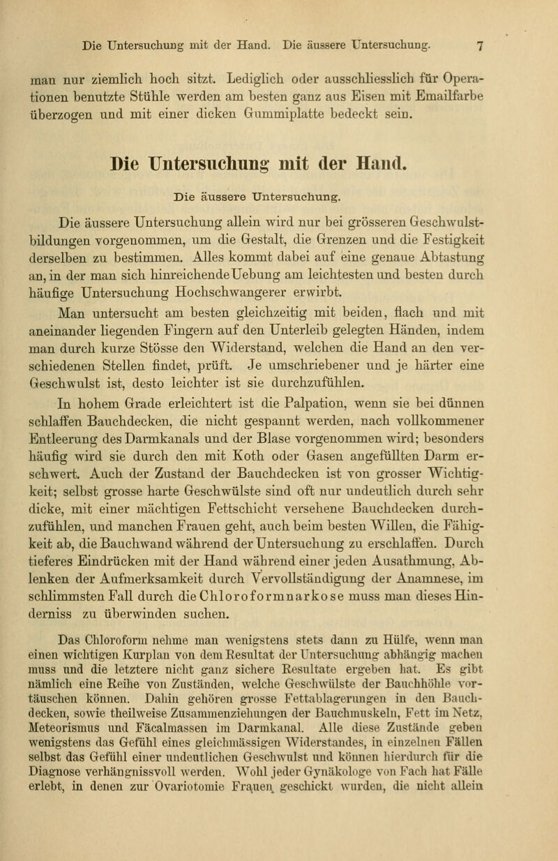 man nur ziemlich hoch sitzt. Lediglich oder ausschliesslich für Opera- tionen benutzte Stühle werden am besten ganz aus Eisen mit Emailfarbe überzogen und mit einer dicken Gummiplatte bedeckt sein. Die Untersuchung mit der Hand. Die äussere Untersuchung. Die äussere Untersuchung allein wird nur bei grösseren Geschwulst- bildungen vorgenommen, um die Gestalt, die Grenzen und die Festigkeit derselben zu bestimmen. Alles kommt dabei auf eine genaue Abtastung an, in der man sich hinreichendeUebung am leichtesten und besten durch häufige Untersuchung Hochschwangerer erwirbt. Man untersucht am besten gleichzeitig mit beiden, flach und mit aneinander liegenden Fingern auf den Unterleib gelegten Händen, indem man durch kurze Stösse den Widerstand, welchen die Hand an den ver- schiedenen Stellen findet, prüft. Je umschriebener und je harter eine Geschwulst ist, desto leichter ist sie durchzufühlen. In hohem Grade erleichtert ist die Palpation, wenn sie bei dünnen schlaffen Bauchdecken, die nicht gespannt werden, nach vollkommener Entleerung des Darmkanals und der Blase vorgenommen wird; besonders häufig wird sie durch den mit Koth oder Gasen angefüllten Darm er- schwert. Auch der Zustand der Bauchdeckeu ist von grosser Wichtig- keit; selbst grosse harte Geschwülste sind oft nur undeutlich durch sehr dicke, mit einer mächtigen Fettschicht versehene Bauchdecken durch- zufühlen, und manchen Frauen geht, auch beim besten Willen, die Fähig- keit ab, die Bauchwand während der Untersuchung zu erschlaäen. Durch tieferes Eindrücken mit der Hand während einer jeden Ausathmung, Ab- lenken der Aufmerksamkeit durch Vervollständigung der Anamnese, im schlimmsten Fall durch die Chloroformnarkose muss mau dieses Hin- derniss zu überwinden suchen. Das Chloroform nehme man wenigstens stets dann zu Hülfe, wenn man einen wichtigen Kuri)lau von dem Resultat der Untersuchung abhängig machen muss und die letztere nicht ganz sichere Resultate ergeben liat. Es gibt nämlich eine Reihe von Zuständen, welche Geschwülste der Bauchhöhle vor- täuschen können. Dahin gehören grosse Fettablagerungen in den Bauch- deckeu, sowie theilweise Zusaramenziehungen der Bauchmuskeln, Fett im Netz, Meteorismus und Fäcalmassen im Darmkanal. Alle diese Zustände geben wenigstens das Gefühl eines gleichmässigen Widerstandes, in einzelnen Fällen selbst das Gefühl einer undeutlichen Geschwulst und können hierdurch für die Diagnose verhängnissvoll werden. Wohl jeder Gynäkologe von Fach hat Fälle erlebt, in denen zur Ovariotomie FrajUen geschickt wurden, die nicht allein