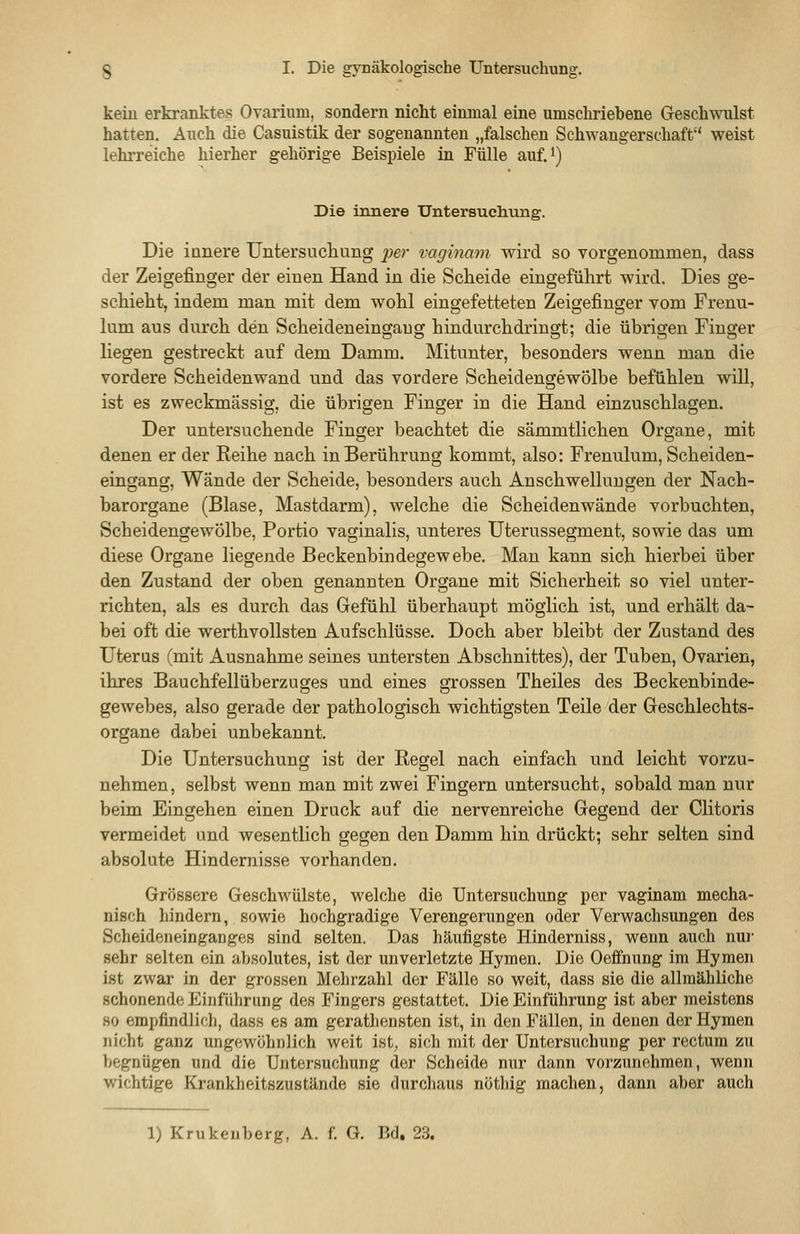 kein erkranktes Ovarium, sondern nicht einmal eine umschriebene Geschwulst hatten. Auch, die Casuistik der sogenannten „falschen Schwangerschaft weist lehrreiche hierher gehörige Beispiele in Fülle auf.i) Die innere Untersuclivmg. Die innere Untersucliung per vaginam wird so vorgenommen, dass der Zeigefinger der einen Hand in die Scheide eingeführt wird. Dies ge- schieht, indem man mit dem wohl eingefetteten Zeigefinger vom Frenu- lum aus durch den Scheideneingaug hindurchdringt; die übrigen Finger liegen gestreckt auf dem Damm. Mitunter, besonders wenn man die vordere Scheidenwand und das vordere Scheidengewölbe befühlen will, ist es zweckmässig, die übrigen Finger in die Hand einzuschlagen. Der untersuchende Finger beachtet die sämmtlichen Organe, mit denen er der Reihe nach in Berührung kommt, also: Frenulum, Scheiden- eingang, Wände der Scheide, besonders auch Anschwellungen der Nach- barorgane (Blase, Mastdarm), welche die Scheiden wände vorbuchten, Scheidengewölbe, Portio vaginalis, unteres Uterussegment, sowie das um diese Organe liegende Beckenbindegewebe. Man kann sich hierbei über den Zustand der oben genannten Organe mit Sicherheit so viel unter- richten, als es durch das Gefühl überhaupt möglich ist, und erhält da- bei oft die werthvoUsten Aufschlüsse. Doch aber bleibt der Zustand des üteras (mit Ausnahme seines untersten Abschnittes), der Tuben, Ovarien, ihres Bauchfellüberzuges und eines grossen Theiles des Beckenbinde- gewebes, also gerade der pathologisch wichtigsten Teile der Geschlechts- organe dabei unbekannt. Die Untersuchung ist der Regel nach einfach und leicht vorzu- nehmen, selbst wenn man mit zwei Fingern untersucht, sobald man nur beim Eingehen einen Druck auf die nervenreiche Gegend der Clitoris vermeidet und wesentlich gegen den Damm hin drückt; sehr selten sind absolute Hindernisse vorhanden. Grössere Geschwülste, welche die Untersuchung per vaginam mecha- nisch hindern, sowie hochgradige Verengerungen oder Verwachsungen des Scheideneinganges sind selten. Das häufigste Hinderniss, wenn auch nur sehr selten ein absolutes, ist der unverletzte Hymen. Die Oeffnung im Hymen ist zwar in der grossen Mehrzahl der Fälle so weit, dass sie die allmähliche schonende Einführung des Fingers gestattet. Die Einführung ist aber meistens 80 empfindlich, dass es am gerathensten ist, in den Fällen, in denen der Hymen nicht ganz ungewöhnlich weit ist, sich mit der Untersuchung per rectum zu begnügen und die Untersuchung der Scheide nur dann vorzunehmen, wenn wichtige Krankheitszustände sie durchaus nöthig machen, dann aber auch