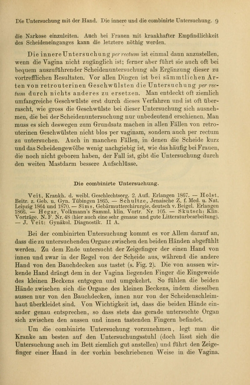 die Narkose einzuleiten. Auch bei Frauen mit krankhafter Empfindlichkeit des Scheideneinganges kann die letztere nöthig werden. Die ivLneveJ]niers\ich.\ing per rectum ist einmal dann anzustellen, wenn die Vagina nicht zugänglich ist; ferner aber führt sie auch oft bei bequem auszuführender Scheidenuntersuchung als Ergänzung dieser zu Tortrefflichen Resultaten. Vor allen Dingen ist bei sämmtlichen Ar- ten von retrouterinen Geschwülsten die Untersuchung per rec- tum durch nichts anderes zu ersetzen. Man entdeckt oft ziemlich umfangreiche Geschwülste erst durch dieses Verfahren und ist oft über- rascht, wie gross die Geschwülste bei dieser Untersuchung sich ausneh- men, die bei der Scheidenuntersuchung nur unbedeutend erschienen. Man muss es sich deswegen zum Grundsatz machen in allen Fallen von retro- uterinen Geschwülsten nicht blos per vaginam, sondern auch per rectum ZLi untersuchen. Auch in manchen Fällen, in denen die Scheide kurz und das Scheidengewölbe wenig nachgiebig ist, wie das häufig bei Frauen, die noch nicht geboren haben, der Fall ist, gibt die Untersuchung durch den weiten Mastdarm bessere Aufschlüsse. Die combinirte Untersuchung. Veit, Krankh. d. weibl. Geschlechtsorg. 2. Aufl. Erlangen 1867. — Holst, Beitr. z. Geb. u. Gyn. Tübingen 1865. — Schultze, Jenaische Z. f. Med. u. Nat. Leipzig 1864 und 1870. — Sims. Gebärmutterchirurgie, deutsch v. Beigel. Erlangen 1866. — Hegar, Volkmann's Samml. Min. Vortr. Kr. 105. — Skutsch: Klin. Vorträge. N. F. Nr. 48 (hier auch eine sehr genaue und gute Litteraturbearbeitung). — J. Veit: Gynäkol. Diagnostik. II A. Bei der combinirten Untersuchung kommt es vor Allem darauf an, dass die zu untersuchenden Organe zwischen den beiden Händen abgefühlt werden. Zu dem Ende untersucht der Zeigefinger der einen Hand von innen und zwar in der Regel von der Scheide aus, während die andere Hand von den Bauchdecken aus tastet (s. Fig. 2). Die von aussen wir- kende Hand drängt dem in der Vagina liegenden Finger die Eingeweide des kleinen Beckens entgegen und umgekehrt. So fühlen die beiden Hände zwischen sich die Organe des kleinen Beckens, indem dieselben aussen nur von den Bauchdecken, innen nur von der Scheidenschleim- haut überkleidet sind. Von Wichtigkeit ist, dass die beiden Hände ein- ander genau entsprechen, so dass stets das gerade untersuchte Organ sich zwischen den aussen und innen tastenden Fingern befindet. Um die combinirte Untersuchung vorzunehmen, legt mau die Kranke am besten auf den Untersuchungsstuhl (doch lässt sich die Untersuchung auch im Bett ziemlich gut anstellen) und führt den Zeige- finger einer Hand in der vorhin beschriebenen Weise in die Vagina.