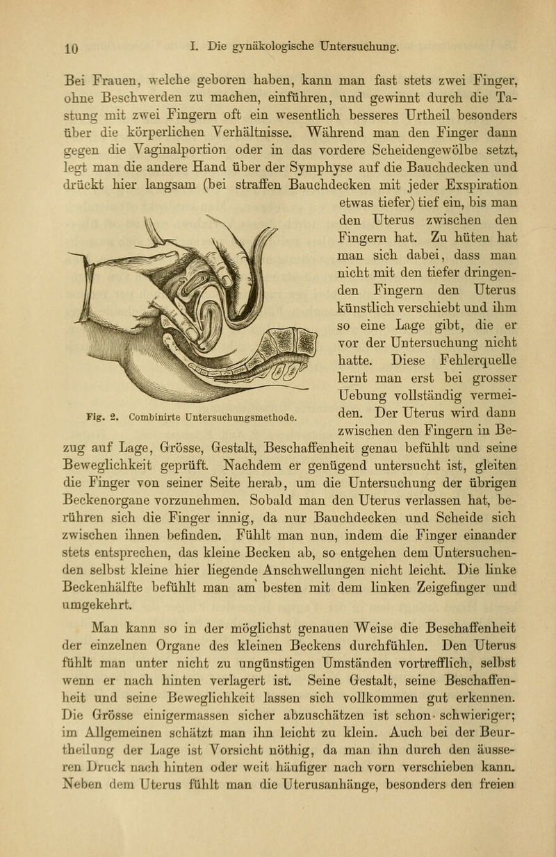 Fig. Combinirte üntersuchungsmetliode. Bei Frauen, welche geboren haben, kann man fast stets zwei Finger, ohne Beschwerden zu machen, einführen, und gewinnt durch die Ta- stung mit zwei Fingern oft ein wesentHch besseres Urtheil besonders über die körperhchen Verhältnisse. Während man den Finger dann gegen die Vaginalportion oder in das vordere Scheidengewölbe setzt, legt man die andere Hand über der Symphyse auf die Bauchdecken und drückt hier langsam (bei straffen Bauchdecken mit jeder Exspiration etwas tiefer) tief ein, bis man den Uterus zwischen den Fingern hat. Zu hüten hat man sich dabei, dass mau nicht mit den tiefer dringen- den Fingern den Uterus künstlich verschiebt und ihm so eine Lage gibt, die er vor der Untersuchung nicht hatte. Diese Fehlerquelle lernt man erst bei grosser üebung vollständig vermei- den. Der Uterus wird dann zwischen den Fingern in Be- zug auf Lage, Grösse, Gestalt, Beschaffenheit genau befühlt und seine Beweglichkeit geprüft. Nachdem er genügend untersucht ist, gleiten die Finger von seiner Seite herab, um die Untersuchung der übrigen Beckenorgane vorzunehmen. Sobald man den Uterus verlassen hat, be- rühren sich die Finger innig, da nur Bauchdecken und Scheide sich zwischen ihnen befinden. Fühlt man nun, indem die Finger einander stets entsprechen, das kleine Becken ab, so entgehen dem Untersuchen- den selbst kleine hier liegende Anschwellungen nicht leicht. Die linke Beckenhälfte befühlt man am besten mit dem linken Zeigefinger und umgekehrt. Man kann so in der möglichst genauen Weise die Beschaffenheit der einzelnen Organe des kleinen Beckens durchfühlen. Den Uterus fühlt man unter nicht zu ungünstigen Umständen vortrefflich, selbst wenn er nach hinten verlagert ist. Seine Gestalt, seine Beschaffen- heit und seine Beweglichkeit lassen sich vollkommen gut erkennen. Die Grösse einigermassen sicher abzuschätzen ist schon- schwieriger; im Allgemeinen schätzt man ihn leicht zu klein. Auch bei der Beur- theilung der Lage ist Vorsicht nöthig, da man ihn durch den äusse- ren Druck nach hinten oder weit häufiger nach vorn verschieben kann. Neben dem Uterus fühlt man die Uterusanhänge, besonders den freien