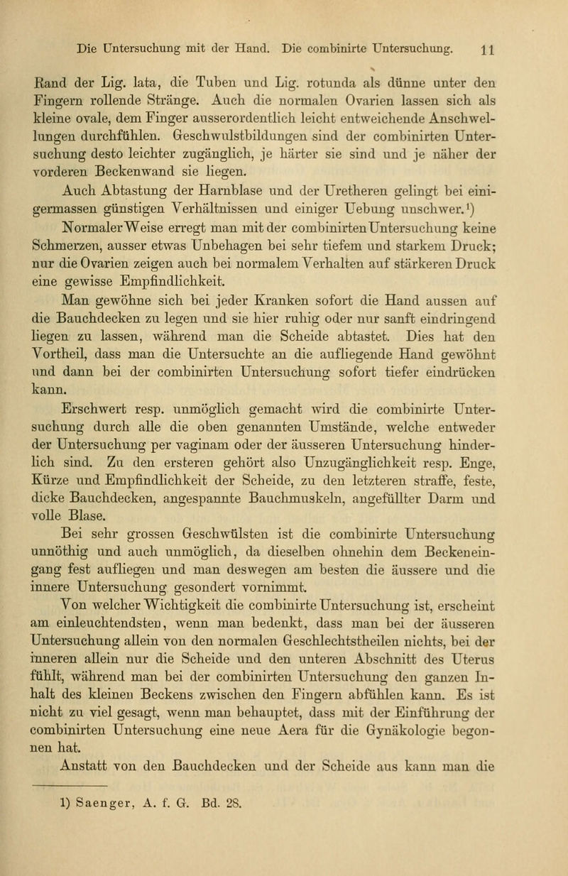 Rand der Lig. lata, die Tuben und Lig. rotunda als dünne unter den Fingern rollende Stränge. Auch die normalen Ovarien lassen sich als kleine ovale, dem Finger ausserordentlich leicht entweichende Anschwel- lungen durchfühlen. Geschwulstbildungen sind der combinirten Unter- suchung desto leichter zugänglich, je härter sie sind und je näher der vorderen Beckenwand sie liegen. Auch Abtastung der Harnblase und der Uretheren gelingt bei eini- germassen günstigen Verhältnissen und einiger Uebuug unschwer, i) Normalerweise erregt man mit der combinirten Untersuchung keine Schmerzen, ausser etwas Unbehagen bei sehr tiefem und starkem Druck; nur die Ovarien zeigen auch bei normalem Verhalten auf stärkeren Druck eine gewisse Empfindlichkeit. Man gewöhne sich bei jeder Kranken sofort die Hand aussen auf die Bauchdecken zu legen und sie hier ruhig oder nur sanft eindringend liegen zu lassen, während man die Scheide abtastet. Dies hat den Vortheil, dass man die Untersuchte an die aufliegende Hand gewöhnt und dann bei der combinirten Untersuchung sofort tiefer eindrücken kann. Erschwert resp. unmöglich gemacht wird die combinirte Unter- suchung durch alle die oben genannten Umstände, welche entweder der Untersuchung per vaginam oder der äusseren Untersuchung hinder- lich sind. Za den ersterea gehört also Unzugänglichkeit resp. Enge, Kürze und Empfindlichkeit der Scheide, zu den letzteren straffe, feste, dicke Bauchdecken, angespannte Bauchmuskeln, angefüllter Darm und volle Blase. Bei sehr grossen Geschwülsten ist die combinirte Untersuchung unnöthig und auch unmöglich, da dieselben ohnehin dem Beckenein- gang fest aufliegen und man deswegen am besten die äussere und die innere Untersuchung gesondert vornimmt. Von welcher Wichtigkeit die combinirte Untersuchung ist, erscheint am einleuchtendsteu, wenn man bedenkt, dass man bei der äusseren Untersuchung allein von den normalen Geschlechtstheilen nichts, bei der inneren allein nur die Scheide und den unteren Abschnitt des Uterus fühlt, während man bei der combinirten Untersuchung den ganzen In- halt des kleineu Beckens zwischen den Fingern abfühlen kann. Es ist nicht zu viel gesagt, wenn man behauptet, dass mit der Einführung der combinirten Untersuchung eine neue Aera für die Gynäkologie begon- nen hat. Anstatt von den Bauchdecken und der Scheide aus kann man die