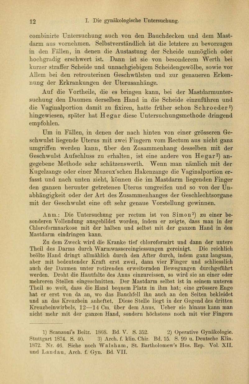 combinirte Untersuchung auch von den Bauchdecken und dem Mast- darm aus vornehmen. Selbstverständhch ist die letztere zu bevorzugen in den Fällen, in denen die Austastung der Scheide unmöglich oder hochgradig erschwert ist. Dann ist sie von besonderem Werth bei kurzer straffer Scheide und unnachgiebigem Scheideugewölbe, sowie vor Allem bei den retrouterinen Geschwülsten und zur genaueren Erken- nung der Erkrankungen der Uterusanhänge. Auf die Vortheile, die es bringen kann, bei der Mastdarmunter- suchung den Daumen derselben Hand in die Scheide einzuführen und die Vaginalportion damit zu fixiren, hatte früher schon Schroeder^) hingewiesen, später hat He gar diese Untersuchungsmethode dringend empfohlen. Um in Fällen, in denen der nach hinten von einer grösseren Ge- schwulst liegende Uterus mit zwei Fingern vom Rectum aus nicht ganz umgriffen werden kann, über den Zusammenhang desselben mit der Geschwulst Aufschluss zu erhalten, ist eine andere von He gar 2) an- gegebene Methode sehr schätzenswerth. Wenn man nämlich mit der Kugelzange oder einer Muzeux'schen Hakenzange die Yaginalportion er- fasst und nach unten zieht, können die im Mastdarm liegenden Finger den ganzen herunter getretenen Uterus umgreifen und so von der Un- abhängigkeit oder der Art des Zusammenhanges der Geschlechtsorgane mit der Geschwulst eine oft sehr genaue Vorstellung gewinnen. Anm.: Die Untersuchung per rectum ist von Simon 3) zu einer be- sonderen Vollendung ausgebildet worden, indem er zeigte, dass man in der Chloroformnarkose mit der halben und selbst mit der ganzen Hand in den Mastdarm eindringen kann. Zu dem Zweck wird die Kranke tief chloroformirt und dann der untere Theil des Darms durch Warmwassereingiessungen gereinigt. Die reichlich beölte Hand dringt allmählich durch den After durch, indem ganz langsam, aber mit bedeutender Kraft erst zwei, dann vier Finger und schliesslich auch der Daumen unter rotirenden erweiternden Bewegungen durchgeführt werden. Droht die Hautfalte des Anus einzureissen, so wird sie an einer oder mehreren Stellen eingeschnitten. Der Mastdarm selbst ist in seinem unteren Theil so weit, dass die Hand bequem Platz in ihm hat; eine grössere Enge hat er erst von da an, wo das Bauchfell ihn auch an den Seiten bekleidet und an das Kreuzbein anheftet. Diese Stelle liegt in der Gegend des dritten Kreuzbeinwirbels, 12—14 Cm. über dem Anus. Ueber sie hinaus kann man nicht mehr mit der ganzen Hand, sondern höchstens noch mit vier Fingern 1) Scanzoni's Beitr. 18G8. Bd. V. S. 352. 2) Operative Gynäkologie. Stuttgart 1874. S. 40. 3) Arch. f. klin. Chir. Bd. 15. S. 99 u. Deutsche Klin. 1872. Nr. 46. Siehe noch Walsham, St. Bartholomew's Hos. Rep. Vol. XII.