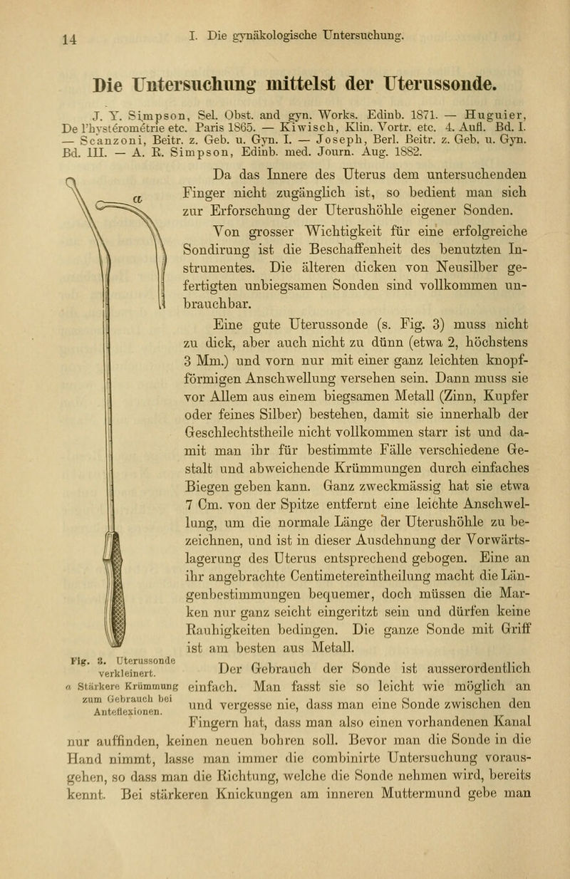 Die Untersuchung mittelst der Uterussonde. J. Y. Simpson, Sei. Obst, and gyn. Works. Ediub. 1871. — Huguier, De rhyst^rom^tne etc. Paris 1865. — Kiwisch, Kliu. Vortr. etc. 4. AuH. Bd. I. — Scanzoni, Beitr. z. Geb. u. Gyn. I. — Joseph, Berl. ßeitr. z. Geb. u. Gyn. Bd. lU. — A. E. Simpson, Ediiab. med. Journ. Aug. 1882. Da das Innere des Uterus dem untersuchenden Finger nicht zugänglicli ist, so bedient man sich zur Erforschung der Uterushöhle eigener Sonden. Von grosser Wichtigkeit für eine erfolgreiche Sondirung ist die Beschaffenheit des benutzten In- strumentes. Die älteren dicken von Neusilber ge- fertigten unbiegsamen Sonden sind vollkommen un- brauchbar. Eine gute Uterussonde (s. Fig. 3) muss nicht zu dick, aber auch nicht zu dünn (etwa 2, höchstens 3 Mm.) und vorn nur mit einer ganz leichten knopf- förmigen Anschwellung versehen sein. Dann muss sie vor Allem aus einem biegsamen Metall (Zinn, Kupfer oder feines Silber) bestehen, damit sie innerhalb der Geschlechtstheile nicht vollkommen starr ist und da- mit man ihr für bestimmte Fälle verschiedene Ge- stalt und abweichende Krümmungen durch einfaches Biegen geben kann. Ganz zweckmässig hat sie etwa 7 Cm. von der Spitze entfernt eine leichte Anschwel- lung, um die normale Länge der Uterushöhle zu be- zeichnen, und ist in dieser Ausdehnung der Vorwärts- lagerung des Uterus entsprechend gebogen. Eine an ihr angebrachte Centimetereintheilung macht die Län- genbestimmungen bequemer, doch müssen die Mar- ken nur ganz seicht eingeritzt sein und dürfen keine Rauhigkeiten bedingen. Die ganze Sonde mit Griff ist am besten aus Metall. Der Gebrauch der Sonde ist ausserordentlich einfach. Man fasst sie so leicht wie möglich an und vergesse nie, dass man eine Sonde zwischen den Fingern hat, dass man also einen vorhandenen Kanal nur auffinden, keinen neuen bohren soll. Bevor man die Sonde in die Hand nimmt, lasse man immer die combinirte Untersuchung voraus- gehen, so dass man die Richtung, welche die Sonde nehmen wird, bereits kennt. Bei stärkeren Knickungen am inneren Muttermund gebe man •'lg. 8. Uterussonde verkleinert. Stärkere Krümmung zum Gebrauch bei Anteflexionen.