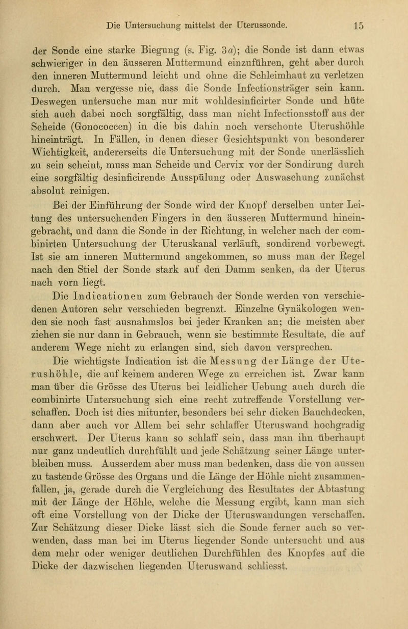 der Sonde eine starke Biegung (s. Fig. 3 a); die Sonde ist dann etwas schwieriger in den äusseren Muttermund einzuführen, geht aber durch den inneren Muttermund leicht und ohne die Schleimhaut zu verletzen durch. Man vergesse nie, dass die Sonde Infectionsträger sein kann. Deswegen untersuche man nur mit wolildesinficirter Sonde und hüte sich auch dabei noch sorgfältig, dass man nicht Infectionsstoff aus der Scheide (Gonococcen) in die bis dahin noch verschonte Uterushöhle hineinträgt. In Fällen, in denen dieser Gesichtspunkt von besonderer Wichtigkeit, andererseits die Untersuchung mit der Sonde unerlässlich zu sein scheint^ muss man Scheide und Cervix vor der Sondirung durch eine sorgfältig desinficireude Ausspülung oder Auswaschung zunächst absolut reinigen. Bei der Einführung der Sonde wird der Knopf derselben unter Lei- tung des untersuchenden Fingers in den äusseren Muttermund hinein- gebracht, und dann die Sonde in der Richtung, in welcher nach der com- binirten Untersuchung der Uteruskanal verläuft, sondirend vorbewegt. Ist sie am inneren Muttermund angekommen, so muss man der Regel nach den Stiel der Sonde stark auf den Damm senken, da der Uterus nach vorn liegt. Die Indicationeu zum Gebrauch der Sonde werden von verschie- denen Autoren sehr verschieden begrenzt. Einzelne Gynäkologen wen- den sie noch fast ausnahmslos bei jeder Kranken an; die meisten aber ziehen sie nur dann in Gebrauch, wenn sie bestimmte Resultate, die auf anderem Wege nicht zu erlangen sind, sich davon versprechen. Die wichtigste Indication ist die Messung der Länge der Ute- rushühle, die auf keinem anderen Wege zu erreichen ist. Zwar kann man über die Grösse des Uterus bei leidlicher Uebung auch durch die combinirte Untersuchung sich eine recht zutreiBfende Vorstellung ver- schaffen. Doch ist dies mitunter, besonders bei sehr dicken Bauchdecken, dann aber auch vor Allem bei sehr schlaffer Uterus wand hochgradig erschwert. Der Uterus kann so schlaff sein, dass man ihn überhaupt nur ganz undeutlich durchfühlt und jede Schätzung seiner Länge unter- bleiben muss. Ausserdem aber muss man bedenken, dass die von aussen zu tastende Grösse des Organs und die Länge der Hölile nicht zusammen- fallen, ja, gerade durch die Vergleichung des Resultates der Abtastung mit der Länge der Höhle, welche die Messung ergibt, kann man sich oft eine Vorstellung von der Dicke der Uterus Wandungen verschaffen. Zur Schätzung dieser Dicke lässt sich die Sonde ferner auch so ver- wenden, dass man bei im Uterus liegender Sonde untersucht und aus dem mehr oder weniger deutlichen Durchfühlen des BJQopfes auf die Dicke der dazwischen liegenden Uteruswand schliesst.