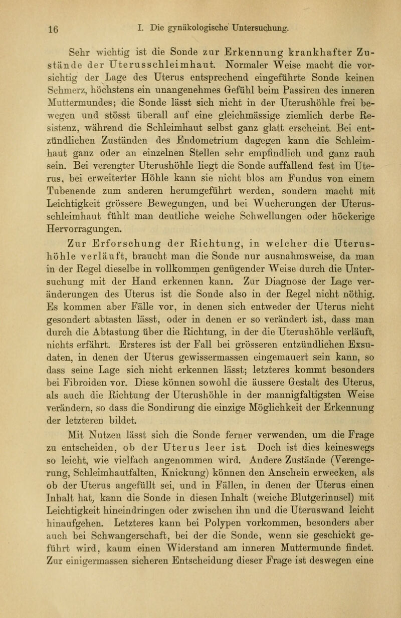 Sehr wichtig ist die Sonde zur Erkennung krankhafter Zu- stände der Uterusschleimhaut. Normaler Weise macht die vor- sichtig der Lage des Uterus entsprechend eingeführte Sonde keinen Schmerz, höchstens ein unangenehmes Gefühl beim Passiren des inneren Muttermundes; die Sonde lässt sich nicht in der Uterushöhle frei be- wegen und stösst überall auf eine gleichmässige ziemlich derbe Re- sistenz, während die Sclileimhaut selbst ganz glatt erscheint. Bei ent- zündlichen Zuständen des Endometrium dagegen kann die Schleim- haut ganz oder an einzelnen Stellen sehr empfindlich und ganz rauh sein. Bei verengter üterushöhle liegt die Sonde auffallend fest im Ute- rus, bei erweiterter Höhle kann sie nicht blos am Fundus von einem Tubenende zum anderen herumgeführt werden, sondern macht mit Leichtigkeit grössere Bewegungen, und bei Wucherungen der Uterus- schleimhaut fühlt man deutliche weiche Schwellungen oder höckerige Hervorragungen. Zur Erforschung der Richtung, in welcher die Uterus- höhle verläuft, braucht man die Sonde nur ausnahmsweise, da man in der Regel dieselbe in vollkommen genügender Weise durch die Unter- suchung mit der Hand erkennen kann. Zur Diagnose der Lage Ver- änderungen des Uterus ist die Sonde also in der Regel nicht nöthig. Es kommen aber Fälle vor, in denen sich entweder der Uterus nicht gesondert abtasten lässt, oder in denen er so verändert ist, dass man durch die Abtastung über die Richtung, in der die Uterushöhle verläuft, nichts erfahrt. Ersteres ist der Fall bei grösseren entzündlichen Exsu- daten, in denen der Uterus gewissermassen eingemauert sein kann, so dass seine Lage sich nicht erkennen lässt; letzteres kommt besonders bei Fibroiden vor. Diese können sowohl die äussere Gestalt des Uterus, als auch die Richtung der Uterushöhle in der mannigfaltigsten Weise verändern, so dass die Sondirung die einzige Möglichkeit der Erkennung der letzteren bildet. Mit Nutzen lässt sich die Sonde ferner verwenden, um die Frage zu entscheiden, ob der Uterus leer ist. Doch ist dies keineswegs so leicht, wie vielfach angenommen wird. Andere Zustände (Verenge- rung, Schleimhautfalten, Knickung) können den Anschein erwecken, als ob der Uterus angefüllt sei, und in Fällen, in denen der Uterus einen Inhalt hat, kann die Sonde in diesen Inhalt (weiche Blutgerinnsel) mit Leichtigkeit hineindringen oder zwischen ihn und die Uteruswand leicht hinaufgehen. Letzteres kann bei Polypen vorkommen, besonders aber auch bei Schwangerschaft, bei der die Sonde, wenn sie geschickt ge- führt wird, kaum einen Widerstand am inneren Muttermunde findet. Zur einigermassen sicheren Entscheiduog dieser Frage ist deswegen eine