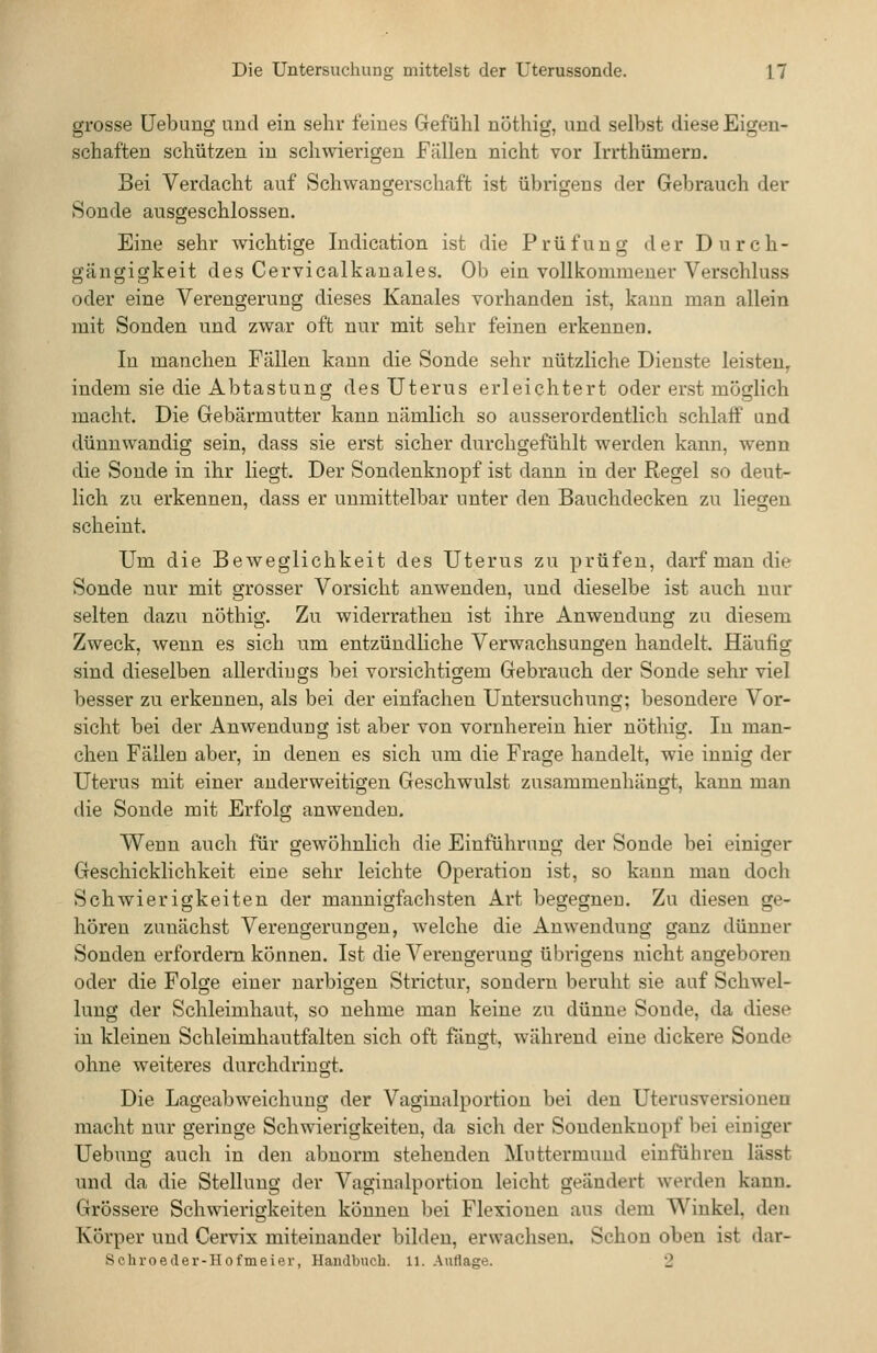 grosse üebung und ein sehr feines Gefühl nöthig, und selbst diese Eigen- schaften schützen in schwierigen Fällen nicht vor Irrthümern. Bei Verdacht auf Schwangerschaft ist übrigens der Gebrauch der Sonde ausgeschlossen. Eine sehr wichtige Indication ist die Prüfung der Durch- gängigkeit des Cervicalkanales. Ob ein vollkommener Verschluss oder eine Verengerung dieses Kanales vorhanden ist, kann man allein mit Sonden und zwar oft nur mit sehr feinen erkennen. In manchen Fällen kann die Sonde sehr nützliche Dienste leisten^ indem sie die Abtastung des Uterus erleichtert oder erst möglich macht. Die Gebärmutter kann nämlich so ausserordentlich schlaff und dünnwandig sein, dass sie erst sicher durchgefühlt werden kann, wenn die Sonde in ihr liegt. Der Sondenknopf ist dann in der Regel so deut- lich zu erkennen, dass er unmittelbar unter den Bauchdecken zu liegen scheint. Um die Beweglichkeit des Uterus zu prüfen, darf man die Sonde nur mit grosser Vorsicht anwenden, und dieselbe ist auch nur selten dazu nöthig. Zu widerrathen ist ihre Anwendung zu diesem Zweck, wenn es sich um entzündliche Verwachsungen handelt. Häufig sind dieselben allerdiugs bei vorsichtigem Gebrauch der Sonde sehr viel besser zu erkennen, als bei der einfachen Untersuchung; besondere Vor- sicht bei der Anwendung ist aber von vornherein hier nÖthig. In man- chen Fällen aber, in denen es sich um die Frage handelt, wie innig der Uterus mit einer anderweitigen Geschwulst zusammenhängt, kann man die Sonde mit Erfolg anwenden. Wenn auch für gewöhnlich die Einführung der Sonde bei einiger Geschicklichkeit eine sehr leichte Operation ist, so kann man doch Schwierigkeiten der mannigfachsten Art begegnen. Zu diesen ge- hören zunächst Verengerungen, welche die Anwendung ganz dünner Sonden erfordern können. Ist die Verengerung übrigens nicht angeboren oder die Folge einer narbigen Strictur, sondern beruht sie auf Schwel- lung der Schleimhaut, so nehme man keine zu dünne Sonde, da diese in kleinen Schleimhautfalten sich oft fängt, während eine dickere Sonde ohne weiteres durchdringt. Die Lageabweichung der Vaginalportion bei den Uterusversionen macht nur geringe Schwierigkeiten, da sich der Sondeuknopf bei einiger Uebung auch in den abnorm stehenden Muttermund einführen lässt und da die Stellung der Vaginnlportion leicht geändert werden kann. Grössere Schwierigkeiten können bei Flexionen aus dem Winkel, den Körper und Cervix miteinander bilden, erwachsen. Schon oben ist dar-