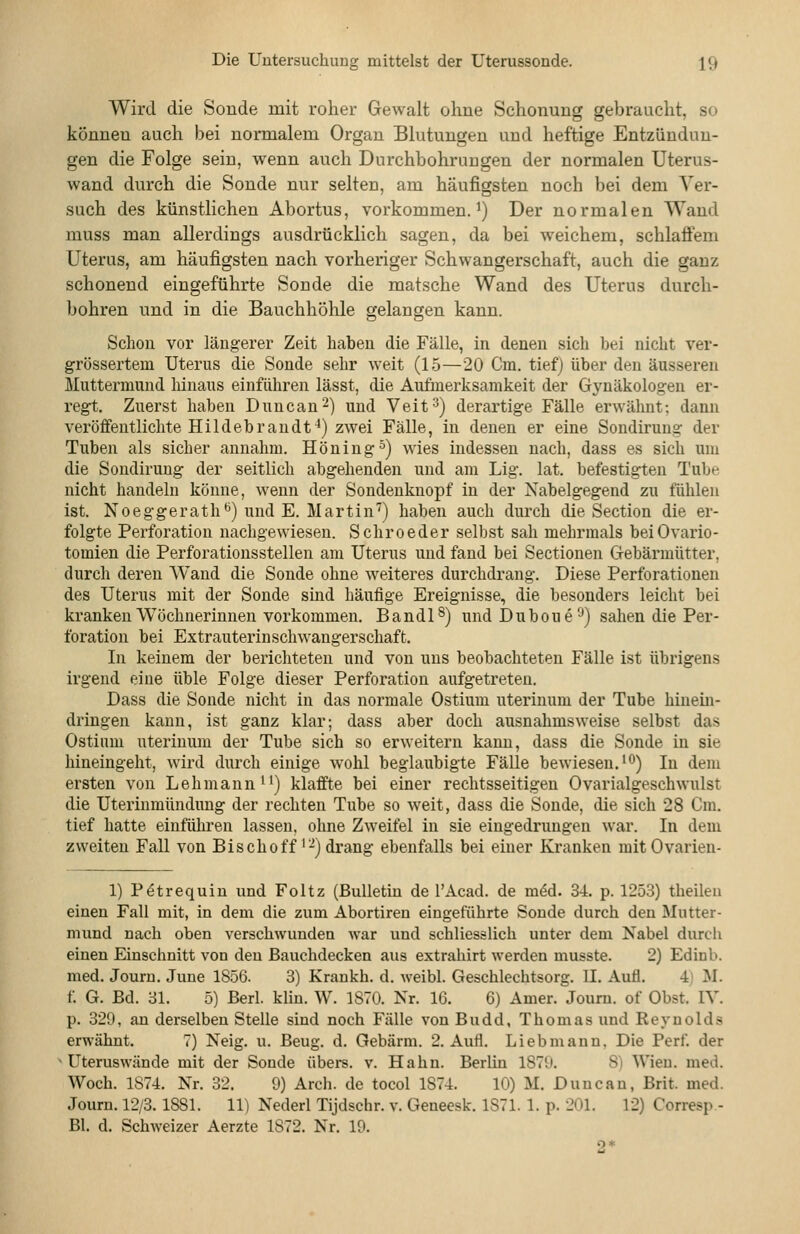 Wird die Sonde mit roher Gewalt ohne Schonung gebraucht, so können auch bei normalem Organ Blutungen und heftige Entzündun- gen die Folge sein, wenn auch Durchbohrungen der normalen Uterus- wand durch die Sonde nur selten, am häufigsten noch bei dem Ver- such des künstlichen Abortus, vorkommen.^) Der normalen Wand rauss man allerdings ausdrücklich sagen, da bei weichem, schlafiem Uterus, am häufigsten nach vorheriger Schwangerschaft, auch die ganz schonend eingeführte Sonde die matsche Wand des Uterus durch- bohren und in die Bauchhöhle gelangen kann. Schon vor längerer Zeit haben die Fälle, in denen sich bei nicht ver- grössertem Uterus die Sonde sehr weit (15—20 Cm. tief) über den äusseren Muttermund hinaus einführen lässt, die Aufmerksamkeit der Gynäkologen er- regt. Zuerst haben Dune au 2) und Veit'') derartige Fälle erwähnt; dann veröffentlichte Hildebrandt^) zwei Fälle, in denen er eine Sondirung der Tuben als sicher annahm. Höning^) wies indessen nach, dass es sich um die Sondirung der seitlich abgehenden und am Lig. lat. befestigten Tube nicht handeln könne, wenn der Sondenknopf in der Nabelgegend zu fühlen ist. Noeggerath*^) und E. Martin'') haben auch durch die Section die er- folgte Perforation nachgewiesen. Schroeder seihst sah mehrmals beiOvario- tomien die Perforationsstellen am Uterus und fand bei Sectionen Gebärmütter, durch deren Wand die Sonde ohne weiteres durchdrang. Diese Perforationen des Uterus mit der Sonde sind häufige Ereignisse, die besonders leicht bei kranken Wöchnerinnen vorkommen. Bandl^) und Duboue'-•) sahen die Per- foration bei Extrauteriuschwangerschaft. In keinem der berichteten und von uns beobachteten Fälle ist übrigens irgend eine üble Folge dieser Perforation aufgetreten. Dass die Sonde nicht in das normale Ostium uteriuum der Tube hinem- dringen kann, ist ganz klar; dass aber doch ausnahmsweise selbst das Ostium uterinum der Tube sich so erweitern kann, dass die Sonde in sie hineingeht, wird durch einige wohl beglaubigte Fälle bewiesen. ^*^) In dem ersten von Lehmann) klaffte bei einer rechtsseitigen Ovarialgeschwulst die Uterinmündung der rechten Tube so weit, dass die Sonde, die sich 28 Cm. tief hatte einführen lassen, ohne Zweifel in sie eingedrungen war. In dem zweiten Fall von Bischoff'-) drang ebenfalls bei einer Kranken mitOvarieu- 1) P(5trequiu und Foltz (Bulletin de l'Acad. de mdd. 34. p. 1253) theileu einen Fall mit, in dem die zum Abortireu eingeführte Sonde durch den Mutter- mund nach oben verschwunden war und schliesslich unter dem Nabel durch einen Einschnitt von den ßauchdecken aus extrahirt werden musste. 2) Edinb. med. Jouru. June 1856. 3) Krankh. d. weibl. Geschlechtsorg. II. Aufl. 4) M. f. G. Bd. 31. 5) Berl. kliu. W. 1870. Nr. 16. 6) Amer. Joum. of Obst. IV. p. 329, an derselben Stelle sind noch Fälle von Budd, Thomas und Reynolds erwähnt. 7) Neig. u. Beug. d. Gebärm. 2. Aufl. Lieb mann. Die Perf. der Uteruswände mit der Sonde übers, v. Hahn. Berlin 1871». 8i Wien. med. Woch. 1874. Nr. 32. 9) Arch. de tocol 1874. 10) M. Duncan, Brit. med. Joum. 12/3.1881. 11) Nederl Tijdschr. v. Geneesk. 1871. 1. p. 201. 12) Corresp - BI. d. Schweizer Aerzte 1872. Nr. 19.