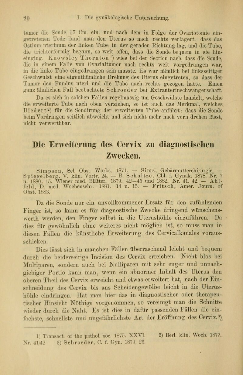 tumor die Sonde 17 Cm. ein, und nach dem iu Folge der Ovariotomie eiu- getreteneu Tode fand man den Uterus so nach rechts verlagert, dass das Ostium uterinnm der linken Tabe in der geraden Eichtnug lag, und die Tube, die trichterförmig begann, so weit offen, dass die Sonde bequem in sie hin- einging. Knowsley Thornton ^) wies bei der Section nach, dass die Sonde, die in einem Falle von Ovarialtumor nach rechts weit vorgedrungen war, in die linke Tube eingedrungen sein musste. Es war nämlich bei linksseitiger Geschwulst eine eigenthümliche Drehung des Uterus eingetreten, so dass der Tumor den Fundus uteri und die Tube nach rechts gezogen hatte. Einen ganz ähnlichen Fall beobachtete Schroeder bei Extrauterinschwangerschaft. Da es sich in solchen Fällen regelmässig um Geschwülste handelt, welche die erweiterte Tube nach oben verziehen, so ist auch das Merkmal, welches Biedert-) für die Sondirung der erweiterten Tube anführt: dass die Sonde beim Vordringen seitlich abweicht und sich nicht mehr nach vorn drehen lässt, nicht verwerthbar. Die Erweiterung des Ceryix zu diagnostischen Zwecken. Simpson, Sei. Obst. Works. 1S71. — Sims, Gebärmutterchirurgie. — Spiegelberg. V. klin. Vortr. 24. — B. Schnitze, Cbl. f. Gynäk. 1878. Nr. 7 u. 1880. 15. Wiener med. Blätter. 1879. 42-4.5 und 1882. Nr. 41. 42. — Ahl- feld, D. med. Wochenschr. 1881. 14 u. 15. — Fritsch, Amer. Jouru. of Obst. 188.3. Da die Sonde nur ein unvollkommener Ersatz für den zufülilenden Finger ist, so kann es für diagnostische Zwecke dringend wünschens- werth werden, den Finger selbst in die Uterushölile einzuführen. Da dies für gewöhnlich ohne weiteres nicht möglich ist, so muss man in diesen Fällen die künstliche Erweiterung des Cervicalkanales voraus- schicken. Dies lässt sich in manchen Fällen überraschend leicht und bequem durch die beiderseitige Incision des Cervix erreichen. Nicht blos bei Multiparen, sondern auch bei Nulliparen mit sehr enger und unnach- giebiger Portio kann man, wenn ein abnormer Inhalt des Uterus den oberen Theil des Cervix erweicht und etwas erweitert hat, nach der Ein- schneidung des Cervix bis ans Scheidengewölbe leicht iu die Uterus- höhle eindringen. Hat man hier das in diagnostischer oder therapeu- tischer Hinsicht NcHhige vorgenommen, so vereinigt man die Schnitte wieder durch die Naht. Es ist dies in dafür passenden Fällen die ein- fachste, schnellste und ungefährlichste Art der Eröffnung des Cervix. =^)^ 1) Transact. of the pathol. soc. 1875. XXVI. 2) Berl. klin. Woch. 1877.