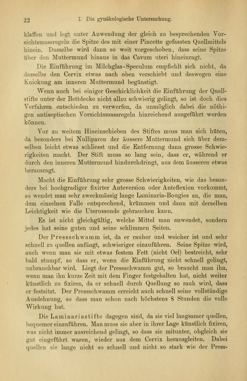 klaffen und legt unter Anwendung der gleich zu besprechenden Vor- sichtsmassregeln die Spitze des mit einer Pincette gefassten Qaellmittels hinein. Dasselbe wird dann so weit vorgeschoben, dass seine Spitze über den Muttermund hinaus in das Cavum uteri hineinragt. Die Einführung im Milchglas-Speculum empfiehlt sich nicht, da dasselbe den Cervix etwas nach oben verschiebt und deswegen eine Knickung am inneren Muttermund begünstigt. Wenn auch bei einiger Geschicklichkeit die Einführung der Quell- stifte unter der Bettdecke nicht allzu schwierig gelingt, so ist doch dies Verfahren entschieden zu verwerfen, da unmöglich dabei die nöthi- gen antiseptischeu Vorsichtsmassregeln hinreichend ausgeführt werden können. Vor zu weitem Hineinschieben des Stiftes muss man sich hüten, da besonders bei Nulliparen der äussere Muttermund sich über dem- selben leicht etwas schliesst und die Entfernung dann grosse Schwie- rigkeiten macht. Der Stift muss so lang sein, dass er, während er durch den inneren Muttermund hindurchdringt, aus dem äusseren etwas herausragt. Macht die Einführung sehr grosse Schwierigkeiten, wie das beson- ders bei hochgradiger fixirter Anteversion oder Anteflexion vorkommt, so wendet man sehr zweckmässig lange Laminaria-Bougies an, die man, dem einzelnen Falle entsprechend, krümmen und dann mit derselben Leichtigkeit wie die Uterussonde gebrauchen kann. Es ist nicht gleichgültig, welche Mittel mau anwendet, sondern jedes hat seine guten und seine schlimmen Seiten. Der Pressschwamm ist, da er rauher und weicher ist und sehr schnell zu quellen anfängt, schwieriger einzuführen. Seine Spitze wird, auch wenn man sie mit etwas festem Fett (nicht Oel) bestreicht, sehr bald stumpf, so dass er, wenn die Einführung nicht schnell gelingt, unbrauchbar wird. Liegt der Pressschwamra gut, so braucht man ihn, wenn man ihn kurze Zeit mit dem Finger festgehalten hat, nicht weiter künstlich zu fixiren, da er schnell durch Quellung so rauh wird, dass er festsitzt. Der Pressschwamm erreicht auch schnell seiue vollständige Ausdehnung, so dass man schon nach höchstens 8 Stunden die volle Wirkung hat. Die Laminariastifte dagegen sind, da sie viel langsamer quellen, bequemer einzuführen. Man muss sie aber in ihrer Lage künstlich fixiren, was nicht immer ausreichend gelingt, so dass sie mitunter, obgleich sie gut eingeführt waren, wieder aus dem Cervix herausgleiten. Dabei quellen sie lange nicht so schnell and nicht so stark wie der Press-