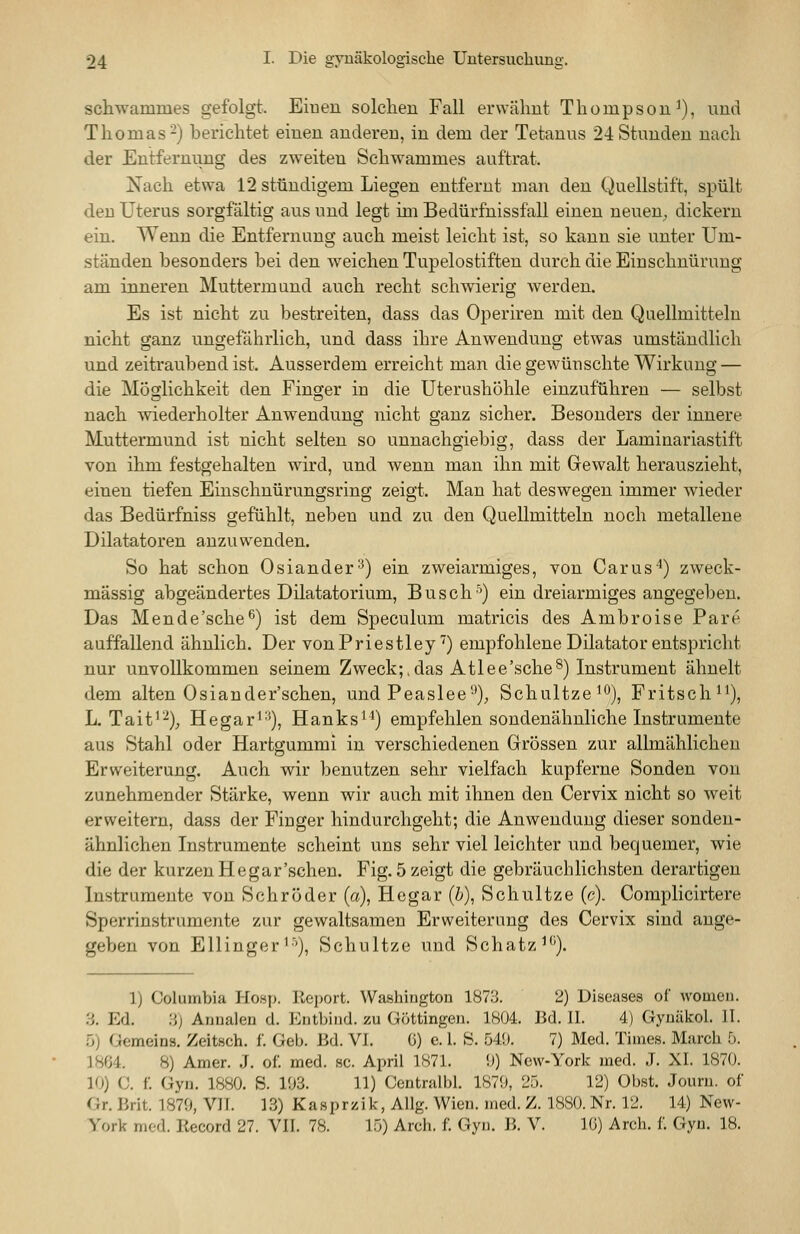 schwammes gefolgt. Einen solchen Fall erwähnt Thompson^), und Thomas-) berichtet einen anderen, in dem der Tetanus 24 Stunden nach der Entfernung des zweiten Schwammes auftrat. Nach etwa 12 stündigem Liegen entfernt man den Quellstift, spült den Uterus sorgfältig aus und legt im Bedürfnissfall einen neuen^ dickern ein. Wenn die Entfernung auch meist leicht ist, so kann sie unter Um- ständen besonders bei den weichen Tupelostiften durch die Einschnürung am inneren Muttermund auch recht schwierig werden. Es ist nicht zu bestreiten, dass das Operiren mit den QHeilmitteln nicht ganz ungefährlich, und dass ihre Anwendung etwas umständlich und zeitraubend ist. Ausserdem erreicht man die gewünschte Wirkung — die Möglichkeit den Finger in die Uterushöhle einzuführen — selbst nach mederholter Anwendung nicht ganz sicher. Besonders der innere Muttermund ist nicht selten so unnachgiebig, dass der Laminariastift von ihm festgehalten wird, und wenn man ihn mit Gewalt herauszieht, einen tiefen Einschnürungsring zeigt. Man hat deswegen immer wieder das Bedürfniss gefühlt, neben und zu den Quellmitteln noch metallene Dilatatoren anzuwenden. So hat schon Oslander^) ein zweiarmiges, von Carus'^) zweck- mässig abgeändertes Dilatatorium, Busch'') ein dreiarmiges angegeben. Das Mende'sche^) ist dem Speculum matricis des Ambroise Pare auffallend ähnlich. Der vonPriestley') empfohlene Diktator entspricht nur unvollkommen seinem Zweck;,das Atlee'sche^) Instrument ähnelt dem alten Osiander'schen, und Peaslee'-^); Schultze^o), Fritsch*^), L. Tait'^);, Hegar^'^), Hanks'*) empfehlen sondenähnliche Instrumente aus Stahl oder Hartgummi in verschiedenen Grössen zur allmählichen Erweiterung. Auch wir benutzen sehr vielfach kupferne Sonden von zunehmender Stärke, wenn wir auch mit ihnen den Cervix nicht so weit erweitern, dass der Finger hindurchgeht; die Anwendung dieser sonden- ähnlichen Instrumente scheint uns sehr viel leichter und bequemer, wie die der kurzen He gar'sehen. Fig. 5 zeigt die gebräuchlichsten derartigen Instrumente von Schröder (a), He gar (&), Schultze (c). Complicirtere Sperrinstrumente zur gewaltsamen Erweiterung des Cervix sind ange- geben von Ellinger'■'), Schultze und Schatz^''). 1) Columbia Hosp. Re])ort. Washington 1873. 2) Diseases of womeu. H. Ed. :{) Arinalen d. Entbind, zu Göttingen. 1804. Bd. 11. 4) Gyuäkol. 11. .0) Gemeins. Zeitsch. f. Geb. Bd. VI. G) e. 1. 8. 549. 7) Med. Times. March 5. 1864. 8) Amer. J. of. med. sc. April 1871. !)) New-York med. J. XI. 1870. 10) C. f. Gyn. 1880. S. 103. 11) Centralbl. 1870, 25. 12) Obst. Journ. of Gr. Brit. 1870, VII. 13) Kasprzik, Allg. Wien. med. Z. 1880. Nr. 12. 14) New- York med. Record 27. VIT. 78. 15) Arch. f. Gyn. B. V. IG) Arch. f. Gyn. 18.