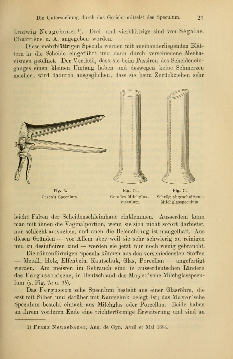 Ludwig Neugebauer'). Drei- und vierblättrige sind von Segalas, Charriere u. A. angegeben worden. Diese mehrblättrigen Specula werden mit aneinanderliegenden Blät- tern in die Scheide eingeführt und dann durch verschiedene Mecha- nismen geöffnet. Der Vortheil, dass sie beim Passiren des Scheidenein- ganges einen kleineu Umfang haben und deswegen keine Schmerzen machen, wird dadurch ausgeglichen, dass sie beim Zurückziehen sehr Fig. 6. Cusco's Speculum. Fig. Ta. Gerades Jlilchglas- speculum. Fig. 7 6. Schräg abgeschnittenes Milchglasspeculum. leicht Falten der Scheidenschleimhaut einklemmen. Ausserdem kann mau mit ihnen die Vaginalportion, wenn .sie sich nicht sofort darbietet, nur schlecht aufsuchen, und auch die Beleuchtung ist mangelhaft. Aus diesen Gründen — vor Allem aber weil sie sehr schwierig zu reinigen und zu desinficiren ziud — werden sie jetzt nur noch wenig gebraucht. Die röhrenförmigen Specula können aus den verschiedensten Stoffen — Metall, Holz, Elfenbein, Kautschuk, Glas, Porcellan — angefertigt werden. Am meisten im Gebrauch sind in ausserdeutschen Ländern das Fergusson'sche, in Deutschland das Mayer'sche Milchglasspecu- lum (s. Fig. la u. Ib). Das Fergusson'sche Speculum besteht aus einer Glasröhre, die erst mit Silber und darüber mit Kautschuk belegt ist; das Mayer'sche Speculum besteht einfach aus Milchglas oder Porcellan. Beide haben an ihrem vorderen Ende eine trichterförmige Erweiterung und sind an 1) Franz Neugebauer, Ann. de Gyn. Avril et Mai 1S84.