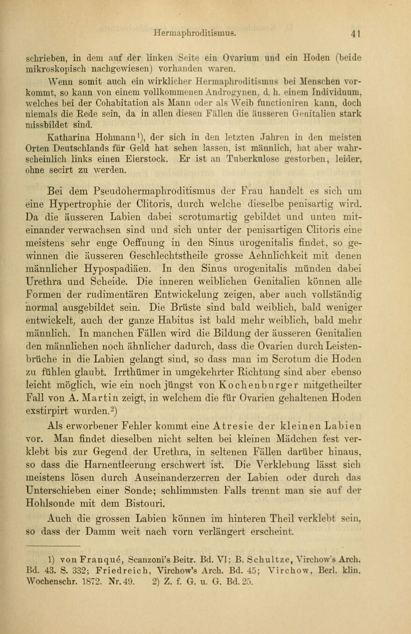 schrieben, in dem auf der linken Seite ein Ovarium und ein Hoden (beide mikroskopisch nachgewiesen) vorhanden waren. Wenn somit auch ein wirklicher Herraaphroditismus bei Menschen vor- kommt, so kann von einem vollkommenen Androgj^nen, d. h. einem Individuum, welches bei der Cohabitation als Mann oder als Weib functioniren kann, doch niemals die Rede sein, da in allen diesen Fällen die äusseren Genitalien stark missbildet sind. Katharina Hohmann^), der sich in den letzten Jahren in den meisten Orten Deutschlands für Geld hat sehen lassen, ist männlich, hat aber wahr- scheinlich links einen Eierstock. Er ist an Tuberkulose gestorben, leider, ohne secirt zu werden. Bei dem Pseudohermaphroditismus der Frau handelt es sich um eine Hypertrophie der Clitoris, durch welche dieselbe peuisartig wird. Da die äusseren Labien dabei scrotumartig gebildet und unten mit- einander verwachsen sind und sich unter der penisartigen Clitoris eine meistens sehr enge Oeffnung in deu Sinus urogenitalis findet, so ge- winnen die äusseren Geschlechtstheile grosse Aehnlichkeit mit denen männlicher Hypospadiäen. In den Sinus urogenitalis münden dabei Urethra und Scheide. Die inneren weiblichen Genitalien können alle Formen der rudimentären Entwickelung zeigen, aber auch vollständig normal ausgebildet sein. Die Brüste sind bald weibHch, bald weniger entwickelt, auch der ganze Habitus ist bald mehr weiblich, bald mehr männlich. In manchen Fällen wird die Bildung der äusseren Genitalien den männlichen noch ähnlicher dadurch, dass die Ovarien durch Leisten- brüche in die Labien gelangt sind, so dass man im Scrotum die Hoden zu fühlen glaubt. Irrthümer in umgekehrter Richtung sind aber ebenso leicht möglich, wie ein noch jüngst von Kochenburger mitgetheilter Fall von A. Martin zeigt, in welchem die für Ovarien gehaltenen Hoden exstirpirt wurden. 2) Als erworbener Fehler kommt eine Atresie der kleinen Labien vor. Man findet dieselben nicht selten bei kleineu Mädchen fest ver- klebt bis zur Gegend der Urethra, in seltenen Fällen darüber hinaus, so dass die Harnentleerung erschwert ist. Die Verklebung lässt sich meistens lösen durch Auseinanderzerren der Labien oder durch das Unterschieben einer Sonde; schlimmsten Falls trennt man sie auf der Hohlsonde mit dem Bistouri. Auch die grossen Labien können im hinteren Theil verklebt sein, so dass der Damm weit nach vorn verlängert erscheint. 1) vouFranqu^, Scanzoni's Beitr. Bd. VI; B. Schnitze, Virchow's Arch. Bd. 43. S. 332; Friedreich, Virchow's Arch. Bd. 45; Virchow, Berl. klin. Wochenschr. 1872. Nr. 49. 2) Z. f. G. u. G. Bd. 2ö.