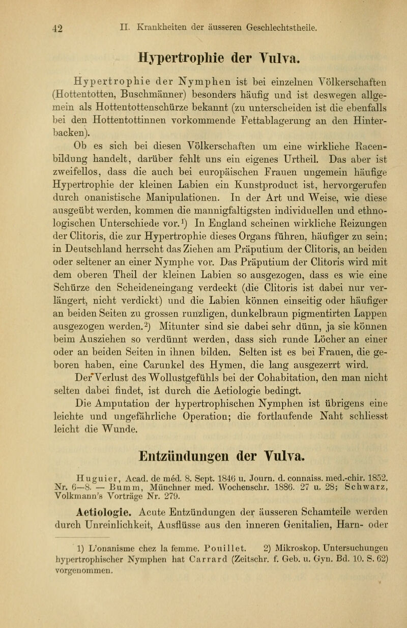 Hypertrophie der Yulva. Hypertrophie der Nymphen ist bei einzelnen Völkerschaften (Hottentotten, Buschmänner) besonders häufig und ist deswegen allge- mein als Hottentottenschürze bekannt (zu unterscheiden ist die ebenfalls bei den Hottentottinnen vorkommende Fettablagerung an den Hinter- backen). Ob es sich bei diesen Völkerschaften um eine wirkliche Racen- bildung handelt, darüber fehlt uns ein eigenes Urtheil. Das aber ist zweifellos, dass die auch bei europäischen Frauen ungemein häufige Hypertrophie der kleinen Labien ein Kunstproduct ist, hervorgerufen durch onanistische Manipulationen. In der Art und Weise, wie diese ausgeübt werden, kommen die mannigfaltigsten individuellen und ethno- logischen Unterschiede vor. ^) In England scheinen wirkliche Reizungen derClitoris, die zur Hypertrophie dieses Organs führen, häufiger zu sein; in Deutschland herrscht das Ziehen am Präputium der Clitoris, an beiden oder seltener an einer Nymphe vor. Das Präputium der Clitoris wird mit dem oberen Theil der kleinen Labien so ausgezogen, dass es wie eine Schürze den Scheideneingang verdeckt (die Clitoris ist dabei nur ver- längert, nicht verdickt) und die Labien können einseitig oder häufiger an beiden Seiten zu grossen runzligen, dunkelbraun pigmentirten Lappen ausgezogen werden. 2} Mitunter sind sie dabei sehr dünn, ja sie können beim Ausziehen so verdünnt werden, dass sich runde Löcher an einer oder an beiden Seiten in ihnen bilden. Selten ist es bei Frauen, die ge- boren haben, eine Carunkel des Hymen, die lang ausgezerrt wird. DerVerlust des Wollustgefühls bei der Cohabitation, den man nicht selten dabei findet, ist durch die Aetiologie bedingt. Die Amputation der hypertrophischen Nymphen ist übrigens eine leichte und ungefährliche Operation; die fortlaufende Naht schliesst leicht die Wunde. Entzünclungen der Tulva. Huguier, Acad. de med. 8. Sept. 1846 u. Journ. d. connaiss. med.-chir. 1852. Nr. G—8. — Bumm, Münchner med. Wochenschr. 1886. 27 u. 28; Schwarz, Volkmaun'.s Vorträge Nr. 279. Aetiologie. Acute Entzündungen der äusseren Schamteile werden durch Unreinlichkeit, Ausflüsse aus den inneren Genitalien, Harn- oder 1) L'onanisme chez la femme. Pouillet. 2) Mikroskop. Untersuchungen hypertrophischer Nymphen hat Carrard (Zeitschr. f. Geb. u. Gyn. Bd. 10. S. 62) vorgenommen.