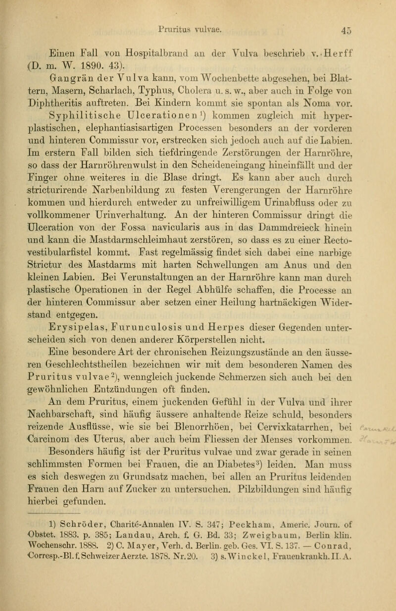 Einen Fall von Hospitalbrand an der Vulva beschrieb v.. Her ff (D. m. W. 1890. 43). Gangrän der Vulva kann, vom Wochenbette abgesehen, bei Blat- tern, Masern, Scharlach, Typhus, Cholera u. s. w., aber auch in Folge von Diphtheritis auftreten. Bei Kindern kommt sie spontan als Noma vor. Syphilitische Ulcerationen') kommen zugleich mit hyper- plastischen, elephantiasisartigen Processen besonders an der vorderen und hinteren Commissur vor, erstrecken sich jedoch auch auf die Labien. Im erstem Fall bilden sich tiefdringende Zerstörungen der Harnröhre, so dass der Haruröhrenwulst in den Scheideneingang hineinfällt und der Finger ohne weiteres in die Blase dringt. Es kann aber auch durch stricturirende Narbenbildung zu festen Verengerangen der Harnröhre kommen und hierdurch entweder zu unfreiwilligem Urinabfluss oder zu vollkommener Urinverhaltung. An der hinteren Commissur dringt die ülceration von der Fossa navicularis aus in das Dammdreieck hinein und kann die Mastdarmschleimhaut zerstören, so dass es zu einer Recto- vestibularfistel kommt. Fast regelmässig findet sich dabei eine narbige Strictur des Mastdarms mit harten Schwellungen am Anus und den kleinen Labien. Bei Verunstaltungen an der Harnröhre kann man durch plastische Operationen in der Regel Abhülfe schaffen, die Processe an der hinteren Commissur aber setzen einer Heilung hartnäckigen Wider- stand entgegen. Erysipelas, Furunculosis und Herpes dieser Gegenden unter- scheiden sich von denen anderer Körperstellen nicht. Eine besondere Art der chronischen Reizungszustände an den äusse- ren Geschlechtstheilen bezeichnen wir mit dem besonderen Namen des Pruritus vulvae-), wenngleich juckende Schmerzen sich auch bei den gewöhnlichen Entzündungen oft finden. An dem Pruritus, einem juckenden Gefühl iu der Vulva und ihrer Nachbarschaft, sind häufig äussere anhaltende Reize schuld, besonders reizende Ausflüsse, wie sie bei Blenorrhöen, bei Cervixkatarrhen, bei Carcinom des Uterus, aber auch beim Fliessen der Menses vorkommen. Besonders häufig ist der Pruritus vulvae und zwar gerade in seineu schlimmsten Formen bei Frauen, die an Diabetes-^) leiden. Man muss es sich deswegen zu Grundsatz machen, bei allen an Pruritus leidenden Frauen den Harn auf Zucker zu untersuchen. Pilzbildungen sind häufig hierbei gefunden. 1) Schröder, Charitu-Aunaleu IV. S. 347; Peckham. Americ. Jouru. of Obstet. 1883. p. 385; Landau, Arch. f. G. Bd. 33; Zweigbaum, Berlin kliu. Wochenschr. 1888. 2) C. Mayer, Yerh. d. Berlin, geb. Ges. VI. S. 137. — Courad. €orresp.-Bl.f.SchweizerAerzte. 1878. Nr.20. 3) s.Wiuckel, Fraueukraukb.II.A.