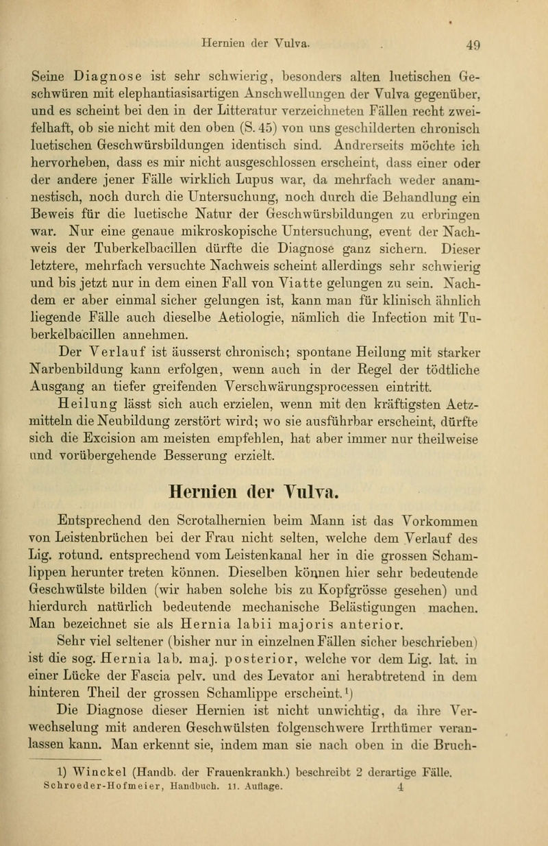 Seine Diagnose ist seiir schwierig, besonders alten luetischen Ge- schwüren mit elephantiasisartigen Anschwellungen der Vulva gegenüber, und es scheint bei den in der Litteratur verzeichneten Fällen recht zwei- felhaft, ob sie nicht mit den oben (S. 45) von uns geschilderten chronisch luetischen Geschwürsbildungen identisch sind. Andrerseits möchte ich hervorheben, dass es mir nicht ausgeschlossen erscheint, dass einer oder der andere jener Fälle wirklich Lupus war, da mehi-fach weder anam- nestisch, noch durch die Untersuchung, noch durch die Behandlung ein Beweis für die luetische Natur der Geschwürsbildungen zu erbringen war. Nur eine genaue mikroskopische Untersuchung, event der Nach- weis der Tuberkelbacillen dürfte die Diagnose ganz sichern. Dieser letztere, mehrfach versuchte Nachweis scheint allerdings sehr schwierig und bis jetzt nur in dem einen Fall von Viatte gelungen zu sein. Nach- dem er aber einmal sicher gelungen ist, kann man für klinisch ähnlich liegende Fälle auch dieselbe Aetiologie, nämlich die Infection mit Tu- berkelbacillen annelmien. Der Verlauf ist äusserst chronisch; spontane Heilung mit starker Narbenbildung kann erfolgen, wenn auch in der Regel der tödtliche Ausgang an tiefer greifenden Verschwärungsprocessen eintritt. Heilung lässt sich auch erzielen, wenn mit den kräftigsten Aetz- mitteln die Neubildung zerstört wird; wo sie ausführbar erscheint, dürfte sich die Excision am meisten empfehlen, hat aber immer nur theilweise und vorübergehende Besserung erzielt. Hernien der Tulva. Entsprechend den Scrotalliernien beim Mann ist das Vorkommen von Leistenbrüchen bei der Frau nicht selten, welche dem Verlauf des Lig. rotund. entsprechend vom Leistenkanal her in die grossen Scham- lippen herunter treten können. Dieselben können hier sehr bedeutende Geschwülste bilden (wir haben solche bis zu Kopfgrösse gesehen) und hierdurch natürlich bedeutende mechanische Belästigungen machen. Man bezeichnet sie als Hernia labii majoris anterior. Sehr viel seltener (bisher nur in einzelnen Fällen sicher beschrieben) ist die sog. Hernia lab. maj. posterior, welche vor dem Lig. lat. in einer Lücke der Fascia pelv. und des Levator ani herabtretend in dem hinteren Theil der grossen Schamlippe erscheint. M Die Diagnose dieser Hernien ist nicht unwichtig, da ihre Ver- wechselung mit anderen Geschwülsten folgenschwere Irrthümer veran- lassen kann. Man erkennt sie, indem man sie nach oben in die Bruch- 1) Winckel (Handb. der Frauenkraukh.) beschreibt 2 derartige Fälle. Schroeder-Hofmeier, Handbuch. 11. Autlage. 4