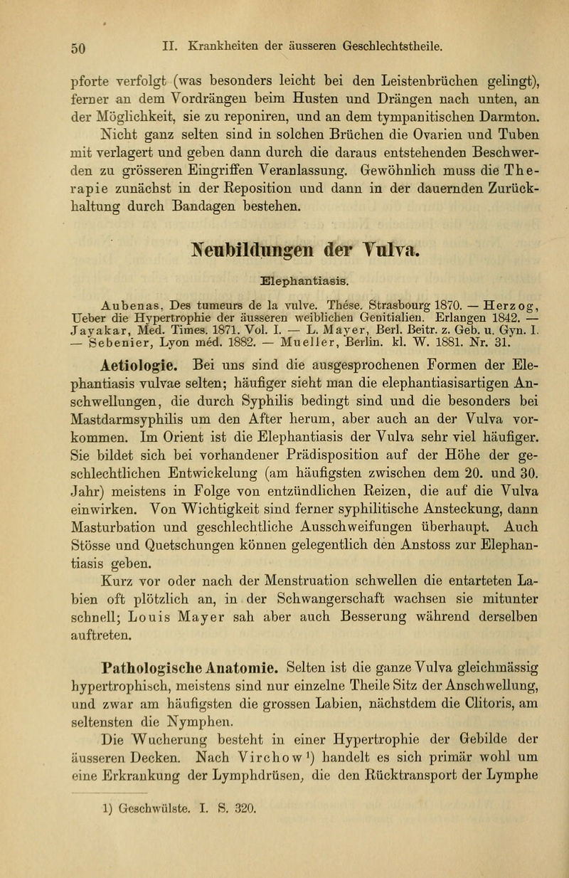 pforte verfolgt (was besonders leicht bei den Leisteubrüclien gelingt), fem er an dem Vordrängen beim Husten und Drängen nach unten, an der Möglichkeit, sie zu reponiren, und an dem tympanitischen Darmton. Nicht ganz selten sind in solchen Brüchen die Ovarien und Tuben mit verlagert und geben dann durch die daraus entstehenden Beschwer- den zu grösseren Eingriffen Veranlassung. Gewöhnlich muss die The- rapie zunächst in der Reposition und dann in der dauernden Zurück- haltung durch Bandagen bestehen. Ifeubildimgen der Tulva. Elephantiasis. Aubenas, Des tumeurs de la vulve. These. Strasbourg 1870. — Herzog, Ueber die Hypertrophie der äusseren weiblichen Genitialieu. Erlangen 1842. — Jayakar, Med. Times. 1871. Vol. I. — L. Mayer, Berl. ßeitr. z. Geb. u. Gyn. I. — Sebenier, Lyon med. 1882. — Mueller, Berlm. kl. W. 1881. Nr. 31. Aetiologie. Bei uns sind die ausgesprochenen Formen der Ele- phantiasis vulvae selten; häufiger sieht man die elephantiasisartigen An- schwellungen, die durch Syphilis bedingt sind und die besonders bei Mastdarmsyphilis um den After herum, aber auch an der Vulva vor- kommen. Im Orient ist die Elephantiasis der Vulva sehr viel häufiger. Sie bildet sich bei vorhandener Prädisposition auf der Höhe der ge- schlechtlichen Entwickelung (am häufigsten zwischen dem 20. und 30. Jahr) meistens in Folge von entzündlichen Reizen, die auf die Vulva einwirken. Von Wichtigkeit sind ferner syphilitische Ansteckung, dann Masturbation und geschlechtliche Ausschweifungen überhaupt. Auch Stösse und Quetschungen können gelegentlich den Anstoss zur Elephan- tiasis geben. Kurz vor oder nach der Menstruation schwellen die entarteten La- bien oft plötzlich an, in der Schwangerschaft wachsen sie mitunter schnell; Louis Mayer sah aber auch Besserung während derselben auftreten. Pathologische Anatomie. Selten ist die ganze Vulva gleichmässig hypertrophisch, meistens sind nur einzelne TheileSitz der Anschwellung, und zwar am häufigsten die grossen Labien, nächstdem die Clitoris, am seltensten die Nymphen. Die Wucherung besteht in einer Hypertrophie der Gebilde der äusseren Decken. Nach Virchow^) handelt es sich primär wohl um eine Erkrankung der Lymphdrüsen^ die den Rücktransport der Lymphe 1) Geschwülste. I. S. 320.