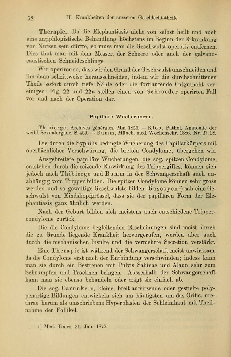 Therapie. Da die Elephantiasis nicht von selbst heilt und auch eine antiphlogistische Behandlung höchstens im Beginn der Erkrankung Ton Nutzen sein dürfte, so muss man die Geschwulst operativ entfernen. Dies thut man mit dem Messer, der Scheere oder auch der galvano- caustischen Schneideschlinffe. Wir operiren so, dass wir den Grund der Geschwulst umschneiden und ihn dann schrittweise herausschneiden, indem wir die durchschnittenen Theile sofort durch tiefe Nähte oder die fortlaufende Catgutnaht ver- einigen: Fig. 22 und 22a stellen einen von Schroeder operirten Fall vor und nach der Operation dar. Papilläre Wucherungen. Thibierge, Archives g^nörales. Mai 1856. — Klob, Pathol. Anatomie der weibl. Sexualorgane. S. 459. — ßumm, Münch. med. Wochenschr. 1886. Nr. 27. 28. Die durch die Syphilis bedingte Wucherung des Papillarkörpers mit oberflächlicher Verschwärung, die breiten Condylome, übergehen wir. Ausgebreitete papilläre Wucherungen, die sog. spitzen Condylome, entstehen durch die reizende Einwirkung des Trippergiftes, können sich jedoch nach Thibierge und Bumm in der Schwangerschaft auch un- abhängig vom Tripper bilden. Die spitzen Condylome können sehr gross werden und so gewaltige Geschwülste bilden [Gascoyen^) sah eine Ge- schwulst von Kindskopfgrösse], dass sie der papillären Form der Ele- phantiasis ganz ähnlich werden. Nach der Geburt bilden sich meistens auch entschiedene Tripper- condylome zurück. Die die Condylome begleitenden Erscheinungen sind meist durch die zu Grunde liegende Krankheit hervorgerufen, werden aber auch durch die mechanischen Insulte und die vermehrte Secretion verstärkt. Eine Therapie ist während der Schwangerschaft meist unwirksam, da die Condylome erst nach der Entbindung verschwinden; indess kann man sie durch ein Bestreuen mit Pulvis Sabinae und Alaun sehr zum Schrumpfen und Trocknen bringen. Ausserhalb der Schwangerschaft kann man sie ebenso behandeln oder trägt sie einfach ab. Die sog. Carunkeln, kleine, breit aufsitzende oder gestielte poly- penartige Bildungen entwickeln sich am häufigsten um das Orific. ure- thrae herum als umschriebene Hyperplasien der Schleimhaut mit Theil- nahme der Follikel. 1) Med. Times. 21. Jan. 1872.